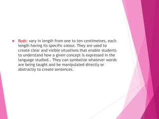  Rods: vary in length from one to ten centimetres, each
length having its specific colour. They are used to
create clear and visible situations that enable students
to understand how a given concept is expressed in the
language studied.. They can symbolize whatever words
are being taught and be manipulated directly or
abstractly to create sentences.
 