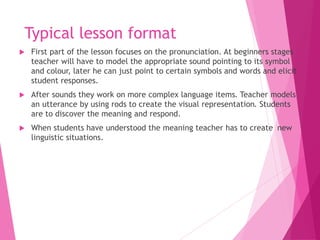Typical lesson format
 First part of the lesson focuses on the pronunciation. At beginners stages
teacher will have to model the appropriate sound pointing to its symbol
and colour, later he can just point to certain symbols and words and elicit
student responses.
 After sounds they work on more complex language items. Teacher models
an utterance by using rods to create the visual representation. Students
are to discover the meaning and respond.
 When students have understood the meaning teacher has to create new
linguistic situations.
 