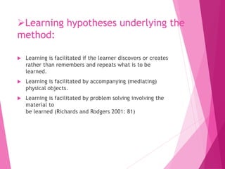 Learning hypotheses underlying the
method:
 Learning is facilitated if the learner discovers or creates
rather than remembers and repeats what is to be
learned.
 Learning is facilitated by accompanying (mediating)
physical objects.
 Learning is facilitated by problem solving involving the
material to
be learned (Richards and Rodgers 2001: 81)
 