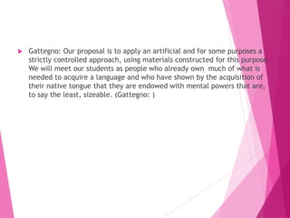  Gattegno: Our proposal is to apply an artificial and for some purposes a
strictly controlled approach, using materials constructed for this purpose.
We will meet our students as people who already own much of what is
needed to acquire a language and who have shown by the acquisition of
their native tongue that they are endowed with mental powers that are,
to say the least, sizeable. (Gattegno: )
 
