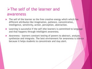 The self of the learner and
awareness
 The self of the learner as the free creative energy which which has
different attributes like imagination, patience, concentration,
intelligence, sensitivity, action, perception, abstraction.
 Learning is successful if the self (the learner) is committed to language
and that happens through intelligent awareness.
 Awareness - learners constant testing of powers to abstract, analyze,
synthesize and integrate. The best environment for awareness is silence
because it helps students to concentrate and stay alert.
 