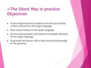 The Silent Way in practice
Objectives
 To give beginning-level students oral and aural facility
in basic elements of the target language.
 Near-native fluency in the target language.
 Correct pronunciation and mastery of prosodic elements
of the target language.
 To provide the learner with a basic practical knowledge
of the grammar.
 
