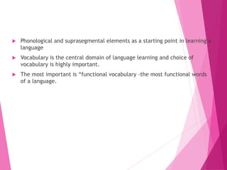  Phonological and suprasegmental elements as a starting point in learning a
language
 Vocabulary is the central domain of language learning and choice of
vocabulary is highly important.
 The most important is “functional vocabulary -the most functional words
of a language.
 