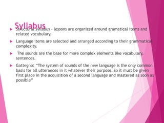 Syllabus
 Structural syllabus - lessons are organized around gramatical items and
related vocabulary.
 Language items are selected and arranged according to their grammatical
complexity.
 The sounds are the base for more complex elements like vocabulary,
sentences.
 Gattegno: “The system of sounds of the new language is the only common
basis for all utterances in it whatever their purpose, so it must be given
first place in the acquisition of a second language and mastered as soon as
possible”
 