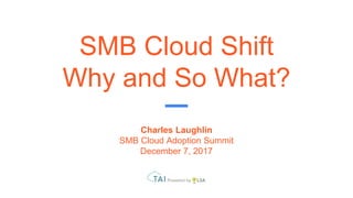 SMB Cloud Shift
Why and So What?
Charles Laughlin
SMB Cloud Adoption Summit
December 7, 2017
 