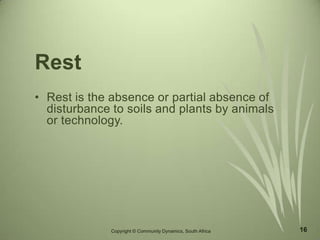 16
Rest
• Rest is the absence or partial absence of
disturbance to soils and plants by animals
or technology.
Copyright © Community Dynamics, South Africa
 