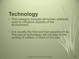 17
Technology
• This category includes all human artefacts
used to influence aspects of the
environment.
• It is usually the first tool that people turn to.
The use of technology will not lead to the
cycling of carbon, if used on it’s own.
Copyright © Community Dynamics, South Africa
 