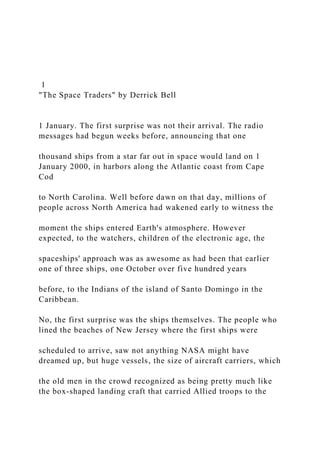 1
"The Space Traders" by Derrick Bell
1 January. The first surprise was not their arrival. The radio
messages had begun weeks before, announcing that one
thousand ships from a star far out in space would land on 1
January 2000, in harbors along the Atlantic coast from Cape
Cod
to North Carolina. Well before dawn on that day, millions of
people across North America had wakened early to witness the
moment the ships entered Earth's atmosphere. However
expected, to the watchers, children of the electronic age, the
spaceships' approach was as awesome as had been that earlier
one of three ships, one October over five hundred years
before, to the Indians of the island of Santo Domingo in the
Caribbean.
No, the first surprise was the ships themselves. The people who
lined the beaches of New Jersey where the first ships were
scheduled to arrive, saw not anything NASA might have
dreamed up, but huge vessels, the size of aircraft carriers, which
the old men in the crowd recognized as being pretty much like
the box-shaped landing craft that carried Allied troops to the
 