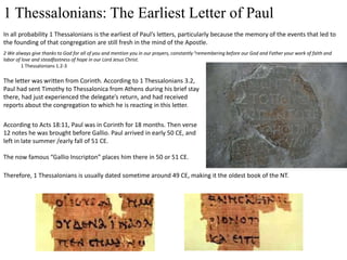 1 Thessalonians: The Earliest Letter of Paul
In all probability 1 Thessalonians is the earliest of Paul’s letters, particularly because the memory of the events that led to
the founding of that congregation are still fresh in the mind of the Apostle.
Therefore, 1 Thessalonians is usually dated sometime around 49 CE, making it the oldest book of the NT.
The letter was written from Corinth. According to 1 Thessalonians 3.2,
Paul had sent Timothy to Thessalonica from Athens during his brief stay
there, had just experienced the delegate’s return, and had received
reports about the congregation to which he is reacting in this letter.
2 We always give thanks to God for all of you and mention you in our prayers, constantly 3remembering before our God and Father your work of faith and
labor of love and steadfastness of hope in our Lord Jesus Christ.
1 Thessalonians 1.2-3
According to Acts 18:11, Paul was in Corinth for 18 months. Then verse
12 notes he was brought before Gallio. Paul arrived in early 50 CE, and
left in late summer /early fall of 51 CE.
The now famous “Gallio Inscripton” places him there in 50 or 51 CE.
 