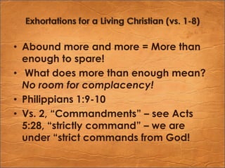 Exhortations for a Living Christian (vs. 1-8)Abound more and more = More than enough to spare! What does more than enough mean? No room for complacency!Philippians 1:9-10Vs. 2, “Commandments” – see Acts 5:28, “strictly command” – we are under “strict commands from God!