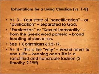 Exhortations for a Living Christian (vs. 1-8)Vs. 3 – Your state of “sanctification” – or “purification” – separated to God.“Fornication” or “Sexual Immorality” – from the Greek word porneia– broad heading of sexual sin.See 1 Corinthians 6:15-19.Vs. 4 – This is the “why” – Vessel refers to one’s life – keeping one’s life in a sanctified and honorable fashion (2 Timothy 2:19ff)