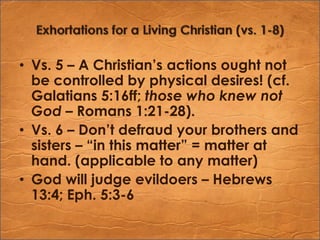 Exhortations for a Living Christian (vs. 1-8)Vs. 5 – A Christian’s actions ought not be controlled by physical desires! (cf. Galatians 5:16ff; those who knew not God – Romans 1:21-28).Vs. 6 – Don’t defraud your brothers and sisters – “in this matter” = matter at hand. (applicable to any matter)God will judge evildoers – Hebrews 13:4; Eph. 5:3-6
