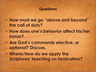 QuestionsHow must we go “above and beyond” the call of duty?How does one’s behavior affect his/her honor?Are God’s commands elective, or optional? Discuss.Where/How do we apply the Scriptures’ teaching on fornication?