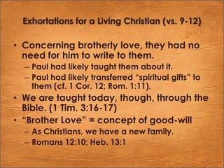 Exhortations for a Living Christian (vs. 9-12)Concerning brotherly love, they had no need for him to write to them.Paul had likely taught them about it.Paul had likely transferred “spiritual gifts” to them (cf. 1 Cor. 12; Rom. 1:11).We are taught today, though, through the Bible. (1 Tim. 3:16-17)“Brother Love” = concept of good-willAs Christians, we have a new family.Romans 12:10; Heb. 13:1