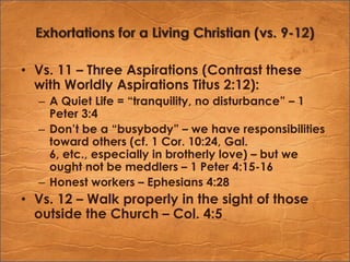 Exhortations for a Living Christian (vs. 9-12)Vs. 11 – Three Aspirations (Contrast these with Worldly Aspirations Titus 2:12):A Quiet Life = “tranquility, no disturbance” – 1 Peter 3:4Don’t be a “busybody” – we have responsibilities toward others (cf. 1 Cor. 10:24, Gal. 6, etc., especially in brotherly love) – but we ought not be meddlers – 1 Peter 4:15-16Honest workers – Ephesians 4:28Vs. 12 – Walk properly in the sight of those outside the Church – Col. 4:5