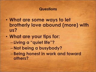 QuestionsWhat are some ways to let brotherly love abound (more) with us?What are your tips for:Living a “quiet life”?Not being a busybody?Being honest in work and toward others?
