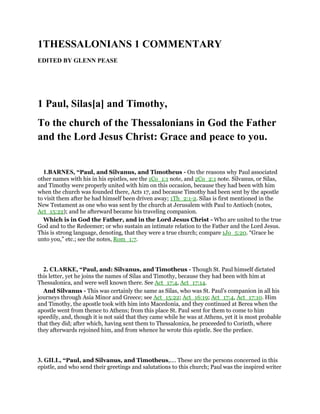 1THESSALONIANS 1 COMMENTARY
EDITED BY GLENN PEASE
1 Paul, Silas[a] and Timothy,
To the church of the Thessalonians in God the Father
and the Lord Jesus Christ: Grace and peace to you.
1.BARNES, “Paul, and Silvanus, and Timotheus - On the reasons why Paul associated
other names with his in his epistles, see the 1Co_1:1 note, and 2Co_2:1 note. Silvanus, or Silas,
and Timothy were properly united with him on this occasion, because they had been with him
when the church was founded there, Acts 17, and because Timothy had been sent by the apostle
to visit them after he had himself been driven away; 1Th_2:1-2. Silas is first mentioned in the
New Testament as one who was sent by the church at Jerusalem with Paul to Antioch (notes,
Act_15:22); and he afterward became his traveling companion.
Which is in God the Father, and in the Lord Jesus Christ - Who are united to the true
God and to the Redeemer; or who sustain an intimate relation to the Father and the Lord Jesus.
This is strong language, denoting, that they were a true church; compare 1Jo_5:20. “Grace be
unto you,” etc.; see the notes, Rom_1:7.
2. CLARKE, “Paul, and: Silvanus, and Timotheus - Though St. Paul himself dictated
this letter, yet he joins the names of Silas and Timothy, because they had been with him at
Thessalonica, and were well known there. See Act_17:4, Act_17:14.
And Silvanus - This was certainly the same as Silas, who was St. Paul’s companion in all his
journeys through Asia Minor and Greece; see Act_15:22; Act_16:19; Act_17:4, Act_17:10. Him
and Timothy, the apostle took with him into Macedonia, and they continued at Berea when the
apostle went from thence to Athens; from this place St. Paul sent for them to come to him
speedily, and, though it is not said that they came while he was at Athens, yet it is most probable
that they did; after which, having sent them to Thessalonica, he proceeded to Corinth, where
they afterwards rejoined him, and from whence he wrote this epistle. See the preface.
3. GILL, “Paul, and Silvanus, and Timotheus,.... These are the persons concerned in this
epistle, and who send their greetings and salutations to this church; Paul was the inspired writer
 