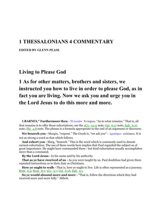 1 THESSALONIANS 4 COMMENTARY
EDITED BY GLENN PEASE
Living to Please God
1 As for other matters, brothers and sisters, we
instructed you how to live in order to please God, as in
fact you are living. Now we ask you and urge you in
the Lord Jesus to do this more and more.
1.BARNES,” Furthermore then - Τᆵ λοιπᆵν To loipon. “As to what remains.” That is, all
that remains is to offer these exhortations; see the 2Co_13:11 note; Gal_6:17 note; Eph_6:10
note; Phi_4:8 note. The phrase is a formula appropriate to the end of an argument or discourse.
We beseech you - Margin, “request.” The Greek is, “we ask you” - ᅚρωτራµεν erotomen. It is
not as strong a word as that which follows.
And exhort you - Marg, “beseech.” This is the word which is commonly used to denote
earnest exhortation. The use of these words here implies that Paul regarded the subject as of
great importance. He might have commanded them - but kind exhortation usually accomplishes
more than a command,
By the Lord Jesus - In his name and by his authority.
That as ye have received of us - As you were taught by us. Paul doubtless had given them
repeated instructions as to their duty as Christians.
How ye ought to walk - That is, how ye ought to live. Life is often represented as a journey;
Rom_6:4; Rom_8:1; 1Co_5:7; Gal_6:16, Eph_4:1.
So ye would abound more and more - “That is, follow the directions which they had
received more and more fully.” Abbott.
 