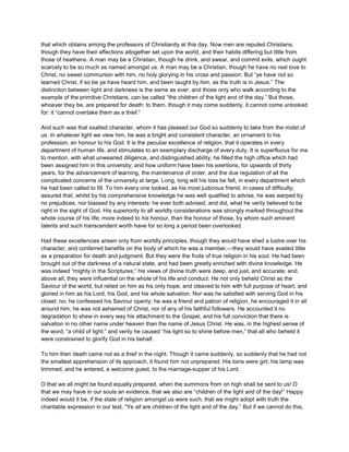 that which obtains among the professors of Christianity at this day. Now men are reputed Christians,
though they have their affections altogether set upon the world, and their habits differing but little from
those of heathens. A man may be a Christian, though he drink, and swear, and commit evils, which ought
scarcely to be so much as named amongst us. A man may be a Christian, though he have no real love to
Christ, no sweet communion with him, no holy glorying in his cross and passion. But “ye have not so
learned Christ, if so be ye have heard him, and been taught by him, as the truth is in Jesus.” The
distinction between light and darkness is the same as ever: and those only who walk according to the
example of the primitive Christians, can be called “the children of the light and of the day.” But those,
whoever they be, are prepared for death: to them, though it may come suddenly, it cannot come unlooked
for: it “cannot overtake them as a thief.”
And such was that exalted character, whom it has pleased our God so suddenly to take from the midst of
us. In whatever light we view him, he was a bright and consistent character, an ornament to his
profession, an honour to his God. It is the peculiar excellence of religion, that it operates in every
department of human life, and stimulates to an exemplary discharge of every duty. It is superfluous for me
to mention, with what unwearied diligence, and distinguished ability, he filled the high office which had
been assigned him in this university; and how uniform have been his exertions, for upwards of thirty
years, for the advancement of learning, the maintenance of order, and the due regulation of all the
complicated concerns of the university at large. Long, long will his loss be felt, in every department which
he had been called to fill. To him every one looked, as his most judicious friend, in cases of difficulty;
assured that, whilst by his comprehensive knowledge he was well qualified to advise, he was warped by
no prejudices, nor biassed by any interests: he ever both advised, and did, what he verily believed to be
right in the sight of God. His superiority to all worldly considerations was strongly marked throughout the
whole course of his life; more indeed to his honour, than the honour of those, by whom such eminent
talents and such transcendent worth have for so long a period been overlooked.
Had these excellencies arisen only from worldly principles, though they would have shed a lustre over his
character, and conferred benefits on the body of which he was a member,—they would have availed little
as a preparation for death and judgment. But they were the fruits of true religion in his soul. He had been
brought out of the darkness of a natural state, and had been greatly enriched with divine knowledge. He
was indeed “mighty in the Scriptures;” his views of divine truth were deep, and just, and accurate; and,
above all, they were influential on the whole of his life and conduct. He not only beheld Christ as the
Saviour of the world, but relied on him as his only hope, and cleaved to him with full purpose of heart, and
gloried in him as his Lord, his God, and his whole salvation. Nor was he satisfied with serving God in his
closet: no; he confessed his Saviour openly; he was a friend and patron of religion, he encouraged it in all
around him; he was not ashamed of Christ, nor of any of his faithful followers. He accounted it no
degradation to shew in every way his attachment to the Gospel, and his full conviction that there is
salvation in no other name under heaven than the name of Jesus Christ. He was, in the highest sense of
the word, “a child of light:” and verily he caused “his light so to shine before men,” that all who beheld it
were constrained to glorify God in his behalf.
To him then death came not as a thief in the night. Though it came suddenly, so suddenly that he had not
the smallest apprehension of its approach, it found him not unprepared. His loins were girt, his lamp was
trimmed, and he entered, a welcome guest, to the marriage-supper of his Lord.
O that we all might be found equally prepared, when the summons from on high shall be sent to us! O
that we may have in our souls an evidence, that we also are “children of the light and of the day!” Happy
indeed would it be, if the state of religion amongst us were such, that we might adopt with truth the
charitable expression in our text, “Ye all are children of the light and of the day.” But if we cannot do this,
 