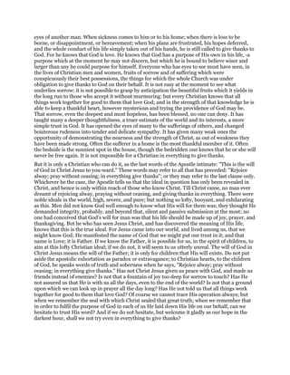 eyes of another man. When sickness comes to him or to his home; when there is loss to be
borne, or disappointment, or bereavement; when his plans are frustrated, his hopes deferred,
and the whole conduct of his life simply taken out of his hands, he is still called to give thanks to
God. For he knows that God is love. He knows that God has a purpose of His own in his life, -a
purpose which at the moment he may not discern, but which he is bound to believe wiser and
larger than any he could purpose for himself. Everyone who has eyes to see must have seen, in
the lives of Christian men and women, fruits of sorrow and of suffering which were
conspicuously their best possessions, the things for which the whole Church was under
obligation to give thanks to God on their behalf. It is not easy at the moment to see what
underlies sorrow; it is not possible to grasp by anticipation the beautiful fruits which it yields in
the long run to those who accept it without murmuring: but every Christian knows that all
things work together for good to them that love God; and in the strength of that knowledge he is
able to keep a thankful heart, however mysterious and trying the providence of God may be.
That sorrow, even the deepest and most hopeless, has been blessed, no one can deny. It has
taught many a deeper thoughtfulness, a truer estimate of the world and its interests, a more
simple trust in God. It has opened the eyes of many to the sufferings of others, and changed
boisterous rudeness into tender and delicate sympathy. It has given many weak ones the
opportunity of demonstrating the nearness and the strength of Christ, as out of weakness they
have been made strong. Often the sufferer in a home is the most thankful member of it. Often
the bedside is the sunniest spot in the house, though the bedridden one knows that he or she will
never be free again. It is not impossible for a Christian in everything to give thanks.
But it is only a Christian who can do it, as the last words of the Apostle intimate: "This is the will
of God in Christ Jesus to you-ward." These words may refer to all that has preceded: "Rejoice
alway; pray without ceasing; in everything give thanks"; or they may refer to the last clause only.
Whichever be the case, the Apostle tells us that the ideal in question has only been revealed in
Christ, and hence is only within reach of those who know Christ. Till Christ came, no man ever
dreamt of rejoicing alway, praying without ceasing, and giving thanks in everything. There were
noble ideals in the world, high, severe, and pure; but nothing so lofty, buoyant, and exhilarating
as this. Men did not know God well enough to know what His will for them was; they thought He
demanded integrity, probably, and beyond that, silent and passive submission at the most; no
one had conceived that God’s will for man was that his life should be made up of joy, prayer, and
thanksgiving. But he who has seen Jesus Christ, and has discovered the meaning of His life,
knows that this is the true ideal. For Jesus came into our world, and lived among us, that we
might know God; He manifested the name of God that we might put our trust in it; and that
name is Love; it is Father. If we know the Father, it is possible for us, in the spirit of children, to
aim at this lofty Christian ideal; if we do not, it will seem to us utterly unreal. The will of God in
Christ Jesus means the will of the Father; it is only for children that His will exists. Do not put
aside the apostolic exhortation as paradox or extravagance; to Christian hearts, to the children
of God, he speaks words of truth and soberness when he says, "Rejoice alway; pray without
ceasing; in everything give thanks." Has not Christ Jesus given us peace with God, and made us
friends instead of enemies? Is not that a fountain of joy too deep for sorrow to touch? Has He
not assured us that He is with us all the days, even to the end of the world? Is not that a ground
upon which we can look up in prayer all the day long? Has He not told us that all things work
together for good to them that love God? Of course we cannot trace His operation always; but
when we remember the seal with which Christ sealed that great truth; when we remember that
in order to fulfil the purpose of God in each of us He laid down His life on our behalf, can we
hesitate to trust His word? And if we do not hesitate, but welcome it gladly as our hope in the
darkest hour, shall we not try even in everything to give thanks?
 