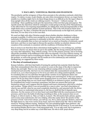 9. MACLAREN, “CONTINUAL PRAYER AND ITS EFFECTS
The peculiarity and the stringency of these three precepts is the unbroken continuity which they
require. To rejoice, to pray, to give thanks, are easy when circumstances favour, as a taper burns
steadily in a windless night; but to do these things always is as difficult as for the taper’s flame to
keep upright when all the winds are eddying round it. ‘Evermore’—’without ceasing’—’in
everything’—these qualifying words give the injunctions of this text their grip and urgency. The
Apostle meets the objections which he anticipates would spring to the lips of the Thessalonians,
to the effect that he was requiring impossibilities, by adding that, hard and impracticable as they
might think such a constant attitude of mind and heart, ‘This is the will of God in Christ Jesus
concerning you.’ So, then, a Christian life may be lived continuously on the high level; and more
than that, it is our duty to try to live ours thus.
We need not fight with other Christian people about whether absolute obedience to these
precepts is possible. It will be soon enough for us to discuss whether a completely unbroken
uniformity of Christian experience is attainable in this life, when we have come a good deal
nearer to the attainable than we have yet reached. Let us mend our breaches of continuity a good
deal more, and then we may begin to discuss the question whether an absolute absence of any
cessation of the continuity is consistent with the conditions of Christian life here.
Now it seems to me that these three exhortations hold together in a very striking way, and that
Paul knew what he was about when he put in the middle, like the strong central pole that holds
up a tent, that exhortation, ‘Pray without ceasing.’ For it is the primary precept, and on its being
obeyed the possibility of the fulfilment of the other two depends. If we pray without ceasing, we
shall rejoice evermore and in everything give thanks. So, then, the duty of continual prayer, and
the promise, as well as the precept, that its results are to be continual joy and continual
thanksgiving, are suggested by these words.
I. The duty of continual prayer.
Roman Catholics, with their fatal habit of turning the spiritual into material, think that they
obey that commandment when they set a priest or a nun on the steps of the altar to repeat Ave
Marias day and night. That is a way of praying without ceasing which we can all see to be
mechanical and unworthy. But have we ever realised what this commandment necessarily
reveals to us, as to what real prayer is? For if we are told to do a thing uninterruptedly, it must
be something that can run unbroken through all the varieties of our legitimate duties and
necessary occupations and absorptions with the things seen and temporal. Is that your notion of
prayer? Or do you fancy that it simply means dropping down on your knees, and asking God to
give you some things that you very much want? Petition is an element in prayer, and that it shall
be crystallised into words is necessary sometimes; but there are prayers that never get
themselves uttered, and I suppose that the deepest and truest communion with God is voiceless
and wordless. ‘Things which it was not possible for a man to utter,’ was Paul’s description of
what he saw and felt, when he was most completely absorbed in, and saturated with, the divine
glory. The more we understand what prayer is, the less we shall feel that it depends upon
utterance. For the essence of it is to have heart and mind filled with the consciousness of God’s
presence, and to have the habit of referring everything to Him, in the moment when we are
doing it, or when it meets us. That, as I take it, is prayer. The old mystics had a phrase, quaint,
and in some sense unfortunate, but very striking, when they spoke about ‘the practice of the
presence of God.’ God is here always, you will say; yes, He is, and to open the shutters, and to let
the light always in, into every corner of my heart, and every detail of my life—that is what Paul
means by ‘Praying without ceasing.’ Petitions? Yes; but something higher than petitions—the
consciousness of being in touch with the Father, feeling that He is all round us. It was said about
one mystical thinker that he was a ‘God-intoxicated man.’ It is an ugly word, but it expresses a
very deep thing; but let us rather say a God-filled man. He who is such ‘prays always.’
 