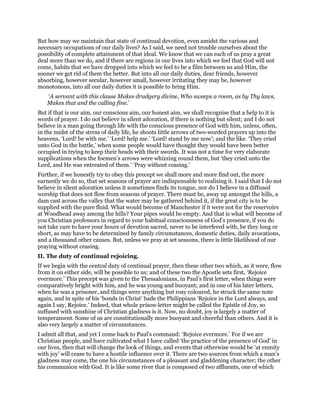 But how may we maintain that state of continual devotion, even amidst the various and
necessary occupations of our daily lives? As I said, we need not trouble ourselves about the
possibility of complete attainment of that ideal. We know that we can each of us pray a great
deal more than we do, and if there are regions in our lives into which we feel that God will not
come, habits that we have dropped into which we feel to be a film between us and Him, the
sooner we get rid of them the better. But into all our daily duties, dear friends, however
absorbing, however secular, however small, however irritating they may be, however
monotonous, into all our daily duties it is possible to bring Him.
‘A servant with this clause Makes drudgery divine, Who sweeps a room, as by Thy laws,
Makes that and the calling fine.’
But if that is our aim, our conscious aim, our honest aim, we shall recognise that a help to it is
words of prayer. I do not believe in silent adoration, if there is nothing but silent; and I do not
believe in a man going through life with the conscious presence of God with him, unless, often,
in the midst of the stress of daily life, he shoots little arrows of two-worded prayers up into the
heavens, ‘Lord! be with me.’ ‘Lord! help me.’ ‘Lord! stand by me now’; and the like. ‘They cried
unto God in the battle,’ when some people would have thought they would have been better
occupied in trying to keep their heads with their swords. It was not a time for very elaborate
supplications when the foemen’s arrows were whizzing round them, but ‘they cried unto the
Lord, and He was entreated of them.’ ‘Pray without ceasing.’
Further, if we honestly try to obey this precept we shall more and more find out, the more
earnestly we do so, that set seasons of prayer are indispensable to realising it. I said that I do not
believe in silent adoration unless it sometimes finds its tongue, nor do I believe in a diffused
worship that does not flow from seasons of prayer. There must be, away up amongst the hills, a
dam cast across the valley that the water may be gathered behind it, if the great city is to be
supplied with the pure fluid. What would become of Manchester if it were not for the reservoirs
at Woodhead away among the hills? Your pipes would be empty. And that is what will become of
you Christian professors in regard to your habitual consciousness of God’s presence, if you do
not take care to have your hours of devotion sacred, never to be interfered with, be they long or
short, as may have to be determined by family circumstances, domestic duties, daily avocations,
and a thousand other causes. But, unless we pray at set seasons, there is little likelihood of our
praying without ceasing.
II. The duty of continual rejoicing.
If we begin with the central duty of continual prayer, then these other two which, as it were, flow
from it on either side, will be possible to us; and of these two the Apostle sets first, ‘Rejoice
evermore.’ This precept was given to the Thessalonians, in Paul’s first letter, when things were
comparatively bright with him, and he was young and buoyant; and in one of his later letters,
when he was a prisoner, and things were anything but rosy coloured, he struck the same note
again, and in spite of his ‘bonds in Christ’ bade the Philippians ‘Rejoice in the Lord always, and
again I say, Rejoice.’ Indeed, that whole prison-letter might be called the Epistle of Joy, so
suffused with sunshine of Christian gladness is it. Now, no doubt, joy is largely a matter of
temperament. Some of us are constitutionally more buoyant and cheerful than others. And it is
also very largely a matter of circumstances.
I admit all that, and yet I come back to Paul’s command: ‘Rejoice evermore.’ For if we are
Christian people, and have cultivated what I have called ‘the practice of the presence of God’ in
our lives, then that will change the look of things, and events that otherwise would be ‘at enmity
with joy’ will cease to have a hostile influence over it. There are two sources from which a man’s
gladness may come, the one his circumstances of a pleasant and gladdening character; the other
his communion with God. It is like some river that is composed of two affluents, one of which
 
