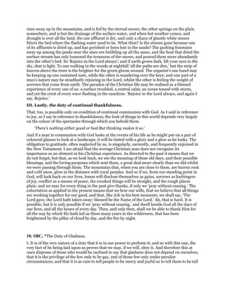 rises away up in the mountains, and is fed by the eternal snows; the other springs on the plain
somewhere, and is but the drainage of the surface-water, and when hot weather comes, and
drought is over all the land, the one affluent is dry, and only a chaos of ghastly white stones
litters the bed where the flashing water used to be. What then? Is the stream gone because one
of its affluents is dried up, and has perished or been lost in the sands? The gushing fountains
away up among the peaks near the stars are bubbling up all the same, and the heat that dried the
surface stream has only loosened the treasures of the snows, and poured them more abundantly
into the other’s bed. So ‘Rejoice in the Lord always’; and if earth grows dark, lift your eyes to the
sky, that is light. To one walking in the woods at nightfall ‘all the paths are dim,’ but the strip of
heaven above the trees is the brighter for the green gloom around. The organist’s one hand may
be keeping up one sustained note, while the other is wandering over the keys; and one part of a
man’s nature may be steadfastly rejoicing in the Lord, whilst the other is feeling the weight of
sorrows that come from earth. The paradox of the Christian life may be realised as a blessed
experience of every one of us: a surface troubled, a central calm; an ocean tossed with storm,
and yet the crest of every wave flashing in the sunshine. ‘Rejoice in the Lord always, and again I
say, Rejoice.’
III. Lastly, the duty of continual thankfulness.
That, too, is possible only on condition of continual communion with God. As I said in reference
to joy, so I say in reference to thankfulness; the look of things in this world depends very largely
on the colour of the spectacles through which you behold them.
‘There’s nothing either good or bad But thinking makes it so.’
And if a man in communion with God looks at the events of his life as he might put on a pair of
coloured glasses to look at a landscape, it will be tinted with a glory and a glow as he looks. The
obligation to gratitude, often neglected by us, is singularly, earnestly, and frequently enjoined in
the New Testament. I am afraid that the average Christian man does not recognise its
importance as an element in his Christian experience. As directed to the past it means that we
do not forget, but that, as we look back, we see the meaning of these old days, and their possible
blessings, and the loving purposes which sent them, a great deal more clearly than we did whilst
we were passing through them. The mountains that, when you are close to them, are barren rock
and cold snow, glow in the distance with royal purples. And so if we, from our standing point in
God, will look back on our lives, losses will disclose themselves as gains, sorrows as harbingers
of joy, conflict as a means of peace, the crooked things will be straight, and the rough places
plain; and we may for every thing in the past give thanks, if only we ‘pray without ceasing.’ The
exhortation as applied to the present means that we bow our wills, that we believe that all things
are working together for our good, and that, like Job in his best moments, we shall say, ‘The
Lord gave, the Lord hath taken away: blessed be the Name of the Lord.’ Ah, that is hard. It is
possible, but it is only possible if we ‘pray without ceasing,’ and dwell beside God all the days of
our lives, and all the hours of every day. Then, and only then, shall we be able to thank Him for
all the way by which He hath led us these many years in the wilderness, that has been
brightened by the pillar of cloud by day, and the fire by night.
10. SBC, “The Duty of Gladness.
I. It is of the very nature of a duty that it is in our power to perform it; and so with this one, the
very fact of its being laid upon us proves that we may, if we will, obey it. And therefore this at
once disposes of those who would be inclined to say that gladness does not depend on ourselves,
that it is the privilege of the few only to be gay, and of those few only under peculiar
circumstances; and that it is as vain to tell people to be merry and joyful as to tell them to be tall
 