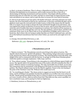 or short, or strong or handsome. There is always a disposition to make every thing in our
Christian life dependent on circumstances, and to make excuses for this or that sin or
shortcoming, by blaming circumstances and not ourselves. Once begin with the perilous
doctrine that men are what they are made, and that we cannot help our lapses because of the
taint and defects in our nature, and we open the door to excuses for every kind of enormity.
II. Just as we get nearer to our true selves, the fresher and purer, and wiser and truer our souls
become, the more food shall we find for joy; and because, as the pure soul finds life glad, and so
gladness reacts upon the soul and tends to make it pure, so this is the reason why the Apostle
tells us to rejoice; for joy tends to cleanse the heart and banish thought of sin and misery, and
wars against the useless recollection of sorrows that are gone, and of errors that cannot now be
retrieved, and of troubles that may be temptations to murmur, but which by all the murmurs in
the world can never be as though they were not. Sin slays gladness, and sin alone; and this is the
awful part of the curse on sin, that it robs us of our inheritance of delight, and is a bar to our
hearty joy. But to those who are trying to realise that they are Christ’s redeemed ones, and who
live in the habitual remembrance that God is their Father, joy need not be and ought not to be
hard.
A. Jessopp, Norwich School Sermons, p. 226.
Reference: 1Th_5:16.—Spurgeon, Sermons, vol. xxxii., No. 1900.
1 Thessalonians 5:16-18
I. "Rejoice evermore." The Thessalonian converts were living in the sphere of sorrow. The
Apostle exhorts them to be "girded with gladness." This rejoicing, being in the Lord, is opposed
to the spurious joy which is the possession of sinners. The rejoicing before God is the deep, calm
delight of the soul in communion with the Saviour. It springs out of the three Christian graces
which this epistle so strongly emphasises—faith, hope, and love.
II. "Pray without ceasing." Prayerfulness is the atmosphere in which all things appear bright and
joyous. The Apostle takes it for granted that none of his readers will call in question the duty of
prayer. What he enjoins is constancy in prayer. The only conceivable way in which, on our part,
this communion may be maintained, is the lifting up of the heart in conscious dependence and
petition. The Church militant must ever be the Church suppliant. Prayer is the very beating of
the pulse of the Christian’s inner life. Without it life would cease to be.
III. "In everything give thanks." The clause seems to suggest not merely that the heart is at all
times, and for all things to be grateful, but that the gratitude is to overflow into every action of
the life—thanks giving and thanks living. Here is a sense in which we are evermore to pay back,
as it were, in active service, what we receive from God. That debt ever due, never cancelled, we
have ceaselessly to pay, and in paying it to find our highest joy.
J. Hutchison, Lectures on Thessalonians, p. 216.
11. CHARLES SIMEON 16-18, THE NATURE OF TRUE RELIGION
 