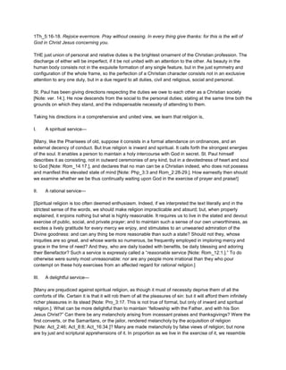 1Th_5:16-18. Rejoice evermore. Pray without ceasing. In every thing give thanks: for this is the will of
God in Christ Jesus concerning you.
THE just union of personal and relative duties is the brightest ornament of the Christian profession. The
discharge of either will be imperfect, if it be not united with an attention to the other. As beauty in the
human body consists not in the exquisite formation of any single feature, but in the just symmetry and
configuration of the whole frame, so the perfection of a Christian character consists not in an exclusive
attention to any one duty, but in a due regard to all duties, civil and religious, social and personal.
St. Paul has been giving directions respecting the duties we owe to each other as a Christian society
[Note: ver. 14.]. He now descends from the social to the personal duties; stating at the same time both the
grounds on which they stand, and the indispensable necessity of attending to them.
Taking his directions in a comprehensive and united view, we learn that religion is,
I. A spiritual service—
[Many, like the Pharisees of old, suppose it consists in a formal attendance on ordinances, and an
external decency of conduct. But true religion is inward and spiritual. It calls forth the strongest energies
of the soul. It enables a person to maintain a holy intercourse with God in secret. St. Paul himself
describes it as consisting, not in outward ceremonies of any kind, but in a devotedness of heart and soul
to God [Note: Rom_14:17.], and declares that no man can be a Christian indeed, who does not possess
and manifest this elevated state of mind [Note: Php_3:3 and Rom_2:28-29.]. How earnestly then should
we examine whether we be thus continually waiting upon God in the exercise of prayer and praise!]
II. A rational service—
[Spiritual religion is too often deemed enthusiasm. Indeed, if we interpreted the text literally and in the
strictest sense of the words, we should make religion impracticable and absurd; but, when properly
explained, it enjoins nothing but what is highly reasonable. It requires us to live in the stated and devout
exercise of public, social, and private prayer; and to maintain such a sense of our own unworthiness, as
excites a lively gratitude for every mercy we enjoy, and stimulates to an unwearied admiration of the
Divine goodness: and can any thing be more reasonable than such a state? Should not they, whose
iniquities are so great, and whose wants so numerous, be frequently employed in imploring mercy and
grace in the time of need? And they, who are daily loaded with benefits, be daily blessing and adoring
their Benefactor? Such a service is expressly called a “reasonable service [Note: Rom_12:1.].” To do
otherwise were surely most unreasonable: nor are any people more irrational than they who pour
contempt on these holy exercises from an affected regard for rational religion.]
III. A delightful service—
[Many are prejudiced against spiritual religion, as though it must of necessity deprive them of all the
comforts of life. Certain it is that it will rob them of all the pleasures of sin: but it will afford them infinitely
richer pleasures in its stead [Note: Pro_3:17. This is not true of formal, but only of inward and spiritual
religion.]. What can be more delightful than to maintain “fellowship with the Father, and with his Son
Jesus Christ?” Can there be any melancholy arising from incessant praises and thanksgivings? Were the
first converts, or the Samaritans, or the jailor, rendered melancholy by the acquisition of religion
[Note: Act_2:46; Act_8:8; Act_16:34.]? Many are made melancholy by false views of religion; but none
are by just and scriptural apprehensions of it. In proportion as we live in the exercise of it, we resemble
 