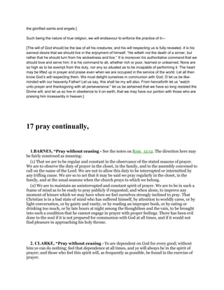 the glorified saints and angels.]
Such being the nature of true religion, we will endeavour to enforce the practice of it—
[The will of God should be the law of all his creatures; and his will respecting us is fully revealed. It is his
earnest desire that we should live in the enjoyment of himself. “He willeth not the death of a sinner, but
rather that he should turn from his wickedness and live.” It is moreover his authoritative command that we
should love and serve him: it is his command to all, whether rich or poor, learned or unlearned. None are
so high as to be exempt from this duty, nor any so situated as to be incapable of performing it. The heart
may be lifted up in prayer and praise even when we are occupied in the service of the world. Let all then
know God’s will respecting them. We must delight ourselves in communion with God. O let us be like-
minded with our heavenly Father! Let us say, this shall be my will also. From henceforth let us “watch
unto prayer and thanksgiving with all perseverance:” let us be ashamed that we have so long resisted the
Divine will; and let us so live in obedience to it on earth, that we may have our portion with those who are
praising him incessantly in heaven.]
17 pray continually,
1.BARNES, “Pray without ceasing - See the notes on Rom_12:12. The direction here may
be fairly construed as meaning:
(1) That we are to be regular and constant in the observance of the stated seasons of prayer.
We are to observe the duty of prayer in the closet, in the family, and in the assembly convened to
call on the name of the Lord. We are not to allow this duty to be interrupted or intermitted by
any trifling cause. We are so to act that it may be said we pray regularly in the closet, in the
family, and at the usual seasons when the church prays to which we belong.
(2) We are to maintain an uninterrupted and constant spirit of prayer. We are to be in such a
frame of mind as to be ready to pray publicly if requested; and when alone, to improve any
moment of leisure which we may have when we feel ourselves strongly inclined to pray. That
Christian is in a bad state of mind who has suffered himself, by attention to worldly cares, or by
light conversation, or by gaiety and vanity, or by reading an improper book, or by eating or
drinking too much, or by late hours at night among the thoughtless and the vain, to be brought
into such a condition that he cannot engage in prayer with proper feelings. There has been evil
done to the soul if it is not prepared for communion with God at all times, and if it would not
find pleasure in approaching his holy throne.
2. CLARKE, “Pray without ceasing - Ye are dependent on God for every good; without
him ye can do nothing; feel that dependence at all times, and ye will always be in the spirit of
prayer; and those who feel this spirit will, as frequently as possible, be found in the exercise of
prayer.
 