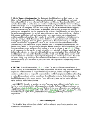 3. GILL, “Pray without ceasing. Not that saints should be always on their knees, or ever
lifting up their hands, and vocally calling upon God; this is not required of them, and would
clash with, and break in upon other parts of religious worship, and the duties of civil life, which
are to be attended to, as well as this, and besides would be impracticable; for however willing a
spiritual man might be to be engaged in this work always, yet the flesh is weak, and would not be
able to bear it; and it requires food and drink, sleep and rest, for its refreshment and support;
for all which there must be time allowed, as well as for other actions of animal life, and the
business of a man's calling. But the meaning is, that believers should be daily, and often found in
the performance of this duty; for as their wants daily return upon them, and they are called to
fresh service, and further trials and exercises, they have need of more grace, strength, and
assistance, and therefore should daily pray for it; and besides certain times both in the closet,
and in the family, in which they should attend the throne of grace, there is such a thing as
mental prayer, praying in the heart, private ejaculations of the soul, which may be sent up to
heaven, while a man is engaged in the affairs of life. The Ethiopic version renders the words,
"pray frequently"; do not leave off praying, or cease from it through the prevalence of sin, the
temptations of Satan, or through discouragement, because an answer is not immediately had, or
through carelessness and negligence, but continue in it, and be often at it; see Luk_18:1. These
words are opposed to the practice of such, who either pray not at all, or, having used it, have left
it off, or who only pray in a time of trouble and distress, and bear hard on those who think they
should not pray but when under the influences of the Spirit, and when his graces are in a lively
exercise: the reason for this rule of praying with frequency and constancy is, because the saints
are always needy, they are always in want of mercies of one kind or another, and therefore
should continually go to the throne of grace, and there ask for grace and mercy to help them in
time of need.
4. HENRY, “Pray without ceasing, 1Th_5:17. Note, The way to rejoice evermore is to pray
without ceasing. We should rejoice more if we prayed more. We should keep up stated times for
prayer, and continue instant in prayer. We should pray always, and not faint: pray without
weariness, and continue in prayer, till we come to that world where prayer shall be swallowed up
in praise. The meaning is not that men should do nothing but pray, but that nothing else we do
should hinder prayer in its proper season. Prayer will help forward and not hinder all other
lawful business, and every good work.
5, JAMISON, “In order to “rejoice evermore,” we must “pray without ceasing” (1Th_5:17).
He who is wont to thank God for all things as happening for the best, will have continuous joy
[Theophylact]. Eph_6:18; Phi_4:4, Phi_4:6, “Rejoice in the Lord ... by prayer and supplication
with thanksgiving”; Rom_14:17, “in the Holy Ghost”; Rom_12:12, “in hope”; Act_5:41, “in being
counted worthy to suffer shame for Christ’s name”; Jam_1:2, in falling “into divers
temptations.”
1 Thessalonians 5:17
The Greek is, “Pray without intermission”; without allowing prayerless gaps to intervene
between the times of prayer.
 