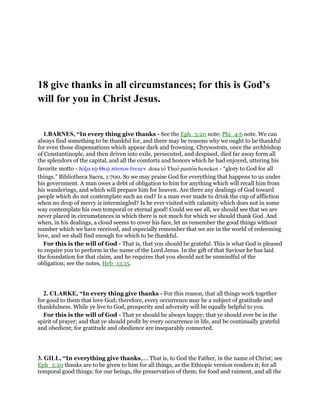 18 give thanks in all circumstances; for this is God’s
will for you in Christ Jesus.
1.BARNES, “In every thing give thanks - See the Eph_5:20 note; Phi_4:6 note. We can
always find something to be thankful for, and there may be reasons why we ought to be thankful
for even those dispensations which appear dark and frowning. Chrysostom, once the archbishop
of Constantinople, and then driven into exile, persecuted, and despised, died far away form all
the splendors of the capital, and all the comforts and honors which he had enjoyed, uttering his
favorite motto - δόξα τሬ Θεሬ πάντων ᅟνεκεν doxa to Theo panton heneken - “glory to God for all
things.” Bibliotheca Sacra, 1:700. So we may praise God for everything that happens to us under
his government. A man owes a debt of obligation to him for anything which will recall him from
his wanderings, and which will prepare him for heaven. Are there any dealings of God toward
people which do not contemplate such an end? Is a man ever made to drink the cup of affliction
when no drop of mercy is intermingled? Is he ever visited with calamity which does not in some
way contemplate his own temporal or eternal good! Could we see all, we should see that we are
never placed in circumstances in which there is not much for which we should thank God. And
when, in his dealings, a cloud seems to cover his face, let us remember the good things without
number which we have received, and especially remember that we are in the world of redeeming
love, and we shall find enough for which to be thankful.
For this is the will of God - That is, that you should be grateful. This is what God is pleased
to require you to perform in the name of the Lord Jesus. In the gift of that Saviour he has laid
the foundation for that claim, and he requires that you should not be unmindful of the
obligation; see the notes, Heb_13:15.
2. CLARKE, “In every thing give thanks - For this reason, that all things work together
for good to them that love God; therefore, every occurrence may be a subject of gratitude and
thankfulness. While ye live to God, prosperity and adversity will be equally helpful to you.
For this is the will of God - That ye should be always happy; that ye should ever be in the
spirit of prayer; and that ye should profit by every occurrence in life, and be continually grateful
and obedient; for gratitude and obedience are inseparably connected.
3. GILL, “In everything give thanks,.... That is, to God the Father, in the name of Christ; see
Eph_5:20 thanks are to be given to him for all things, as the Ethiopic version renders it; for all
temporal good things; for our beings, the preservation of them; for food and raiment, and all the
 