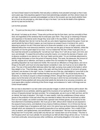 we have at least reason to be thankful, that real piety is certainly more prevalent amongst us than it was
some years ago; that prejudices against it have most astonishingly subsided; and that, where it does not
yet reign, its excellence is secretly acknowledged; so that on this occasion we may doubt whether there
be so much as one amongst us, who does not say in his heart, “Let me die the death of the righteous,
and let my last end be like his.”
Let me then proceed,
III. To point out the duty of all, in reference to that day—
We should “not sleep as do others.” Those who put the evil day far from them, can live unmindful of their
God, and regardless of the sentence that he shall pass upon them. They can go on dreaming of heaven
and happiness in the eternal world, though they never walk in the way thither, or seek to obtain favour
with their offended God. But let it not be thus with any who desire happiness beyond the grave. If ever we
would behold the face of God in peace, we must improve our present hours in turning to him, and in
labouring to perform his will. If the prize held out to those who wrestled, or ran, or fought, could not be
obtained without the most strenuous exertions, much less can the glory of heaven be obtained, unless the
acquisition of it be the great object of our lives. It is true indeed that “the Son of Man must give unto us
the meat that endureth to everlasting life;” but still we must “labour for it” with all our heart, and mind, and
soul, and strength. To expect the end without using the means, is to reverse the decrees of heaven, and
to deceive ourselves to our eternal ruin. We must “watch and be sober.” It is an inordinate attachment to
earthly things that keeps us from the pursuit of heavenly things. The cares, the pleasures, the honours of
this life, engross all our attention, and leave us neither time nor inclination for higher objects. This
grovelling disposition we must resist and mortify. We must set our affections on things above, and not on
things on the earth; and must not only keep heaven constantly in view, but must so run as to obtain the
prize. The men of this world affect darkness rather than light, as being more suited to the habits in which
they delight to live. “They that sleep, sleep in the night; and they that be drunken, (if not lost to all sense
of shame,) are drunken in the night:” but we, if indeed we are of the day, shall delight to “come forth to the
light, that our deeds may be made manifest that they are wrought in God.” We should study the Holy
Scriptures, not merely to acquire a critical knowledge of them, (though that is good and necessary in its
place;) but to find what is the will of God, and what is that way in which he has commanded us to walk:
and instead of being satisfied with doing what shall satisfy the demands of an accusing conscience, we
must aspire after a perfect conformity to the Divine image, and endeavour to “walk in all things even as
Christ himself walked.”
But our duty is described in our text under some peculiar images, to which we shall do well to advert. We
are supposed to be as sentinels, watching against the incursions of our spiritual foe. For our protection,
armour of heavenly temper has been provided: “for a breast-plate, we are to put on faith and love; and for
an helmet, the hope of salvation.” We might, if it were needful, mark the suitableness of these various
graces to the protection of the part which they are intended to defend. But as this would lead us rather
from our main subject, we content ourselves with a general view of these graces, as necessary for the
final attainment of everlasting salvation. We must put on faith, without which indeed we are exposed to
the assault of every enemy, and destitute of any means of defence whatever. It is in Christ only that we
have the smallest hope of acceptance with God; and in him alone have we those treasures of grace and
strength which are necessary for a successful prosecution of our spiritual warfare: “He is made of God
unto us wisdom, and righteousness, and sanctification, and redemption.” But how must we obtain these
things from him? It is by faith, and by faith only that we can “receive them out of his fulness.” This then is
the first grace which we must cultivate; for according to our faith all other things will be unto us. To him we
must look continually; renouncing every other confidence, and trusting altogether in him alone. In the
 