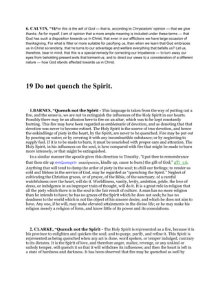 6. CALVIN, “18For this is the will of God — that is, according to Chrysostom’ opinion — that we give
thanks. As for myself, I am of opinion that a more ample meaning is included under these terms — that
God has such a disposition towards us in Christ, that even in our afflictions we have large occasion of
thanksgiving. For what is fitter or more suitable for pacifying us, than when we learn that God embraces
us in Christ so tenderly, that he turns to our advantage and welfare everything that befalls us? Let us,
therefore, bear in mind, that this is a special remedy for correcting our impatience — to turn away our
eyes from beholding present evils that torment us, and to direct our views to a consideration of a different
nature — how God stands affected towards us in Christ.
19 Do not quench the Spirit.
1.BARNES, “Quench not the Spirit - This language is taken from the way of putting out a
fire, and the sense is, we are not to extinguish the influences of the Holy Spirit in our hearts.
Possibly there may be an allusion here to fire on an altar, which was to be kept constantly
burning. This fire may have been regarded as emblematic of devotion, and as denoting that that
devotion was never to become extinct. The Holy Spirit is the source of true devotion, and hence
the enkindlings of piety in the heart, by the Spirit, are never to be quenched. Fire may be put out
by pouring on water; or by covering it with any incombustible substance; or by neglecting to
supply fuel. If it is to be made to burn, it must be nourished with proper care and attention. The
Holy Spirit, in his influences on the soul, is here compared with fire that might be made to burn
more intensely, or that might be extinguished.
In a similar manner the apostle gives this direction to Timothy, “I put thee in remembrance
that thou stir up ᅊναζωπυρεሏν anazopurein, kindle up, cause to burn) the gift of God;” 2Ti_1:6.
Anything that will tend to damp the ardor of piety in the soul; to chill our feelings; to render us
cold and lifeless in the service of God, may be regarded as “quenching the Spirit.” Neglect of
cultivating the Christian graces, or of prayer, of the Bible, of the sanctuary, of a careful
watchfulness over the heart, will do it. Worldliness, vanity, levity, ambition, pride, the love of
dress, or indulgence in an improper train of thought, will do it. It is a great rule in religion that
all the piety which there is in the soul is the fair result of culture. A man has no more religion
than he intends to have; he has no graces of the Spirit which he does not seek; he has no
deadness to the world which is not the object of his sincere desire, and which he does not aim to
have. Any one, if he will, may make elevated attainments in the divine life; or he may make his
religion merely a religion of form, and know little of its power and its consolations.
2. CLARKE, “Quench not the Spirit - The Holy Spirit is represented as a fire, because it is
his province to enlighten and quicken the soul; and to purge, purify, and refine it. This Spirit is
represented as being quenched when any act is done, word spoken, or temper indulged, contrary
to its dictates. It is the Spirit of love, and therefore anger, malice, revenge, or any unkind or
unholy temper, will quench it so that it will withdraw its influences; and then the heart is left in
a state of hardness and darkness. It has been observed that fire may be quenched as well by
 