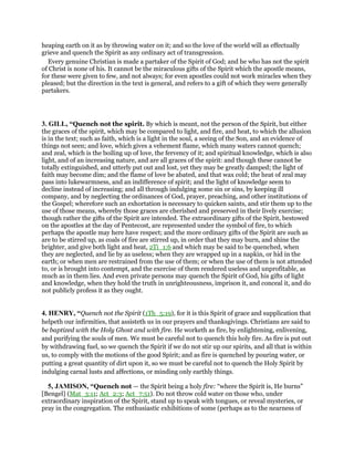 heaping earth on it as by throwing water on it; and so the love of the world will as effectually
grieve and quench the Spirit as any ordinary act of transgression.
Every genuine Christian is made a partaker of the Spirit of God; and he who has not the spirit
of Christ is none of his. It cannot be the miraculous gifts of the Spirit which the apostle means,
for these were given to few, and not always; for even apostles could not work miracles when they
pleased; but the direction in the text is general, and refers to a gift of which they were generally
partakers.
3. GILL, “Quench not the spirit. By which is meant, not the person of the Spirit, but either
the graces of the spirit, which may be compared to light, and fire, and heat, to which the allusion
is in the text; such as faith, which is a light in the soul, a seeing of the Son, and an evidence of
things not seen; and love, which gives a vehement flame, which many waters cannot quench;
and zeal, which is the boiling up of love, the fervency of it; and spiritual knowledge, which is also
light, and of an increasing nature, and are all graces of the spirit: and though these cannot be
totally extinguished, and utterly put out and lost, yet they may be greatly damped; the light of
faith may become dim; and the flame of love be abated, and that wax cold; the heat of zeal may
pass into lukewarmness, and an indifference of spirit; and the light of knowledge seem to
decline instead of increasing; and all through indulging some sin or sins, by keeping ill
company, and by neglecting the ordinances of God, prayer, preaching, and other institutions of
the Gospel; wherefore such an exhortation is necessary to quicken saints, and stir them up to the
use of those means, whereby those graces are cherished and preserved in their lively exercise;
though rather the gifts of the Spirit are intended. The extraordinary gifts of the Spirit, bestowed
on the apostles at the day of Pentecost, are represented under the symbol of fire, to which
perhaps the apostle may here have respect; and the more ordinary gifts of the Spirit are such as
are to be stirred up, as coals of fire are stirred up, in order that they may burn, and shine the
brighter, and give both light and heat, 2Ti_1:6 and which may be said to be quenched, when
they are neglected, and lie by as useless; when they are wrapped up in a napkin, or hid in the
earth; or when men are restrained from the use of them; or when the use of them is not attended
to, or is brought into contempt, and the exercise of them rendered useless and unprofitable, as
much as in them lies. And even private persons may quench the Spirit of God, his gifts of light
and knowledge, when they hold the truth in unrighteousness, imprison it, and conceal it, and do
not publicly profess it as they ought.
4. HENRY, “Quench not the Spirit (1Th_5:19), for it is this Spirit of grace and supplication that
helpeth our infirmities, that assisteth us in our prayers and thanksgivings. Christians are said to
be baptized with the Holy Ghost and with fire. He worketh as fire, by enlightening, enlivening,
and purifying the souls of men. We must be careful not to quench this holy fire. As fire is put out
by withdrawing fuel, so we quench the Spirit if we do not stir up our spirits, and all that is within
us, to comply with the motions of the good Spirit; and as fire is quenched by pouring water, or
putting a great quantity of dirt upon it, so we must be careful not to quench the Holy Spirit by
indulging carnal lusts and affections, or minding only earthly things.
5, JAMISON, “Quench not — the Spirit being a holy fire: “where the Spirit is, He burns”
[Bengel] (Mat_3:11; Act_2:3; Act_7:51). Do not throw cold water on those who, under
extraordinary inspiration of the Spirit, stand up to speak with tongues, or reveal mysteries, or
pray in the congregation. The enthusiastic exhibitions of some (perhaps as to the nearness of
 