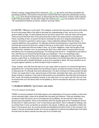 Christ’s coming, exaggerating Paul’s statement, 2Th_2:2, By spirit), led others (probably the
presiding ministers, who had not always been treated with due respect by enthusiastic novices,
1Th_5:12), from dread of enthusiasm, to discourage the free utterances of those really inspired,
in the Church assembly. On the other hand, the caution (1Th_5:21) was needed, not to receive
“all” pretended revelations as divine, without “proving” them.
6. CALVIN, “19Quench not the Spirit. This metaphor is derived from the power and nature of the Spirit;
for as it is the proper office of the Spirit to illuminate the understandings of men, and as he is on this
account called our light, it is with propriety that we are said to quench him, when we make void his grace.
There are some that think that it is the same thing that is said in this clause and the succeeding one.
Hence, according to them, to quench the Spirit is precisely the same as to despise prophesyings. As,
however, the Spirit is quenched in various ways, I make a distinction between these two things— of
a general statement, and a particular. For although contempt of prophesying is a quenching of the Spirit,
yet those also quench the Spirit who, instead of stirring up, as they ought, more and more, by daily
progress, the sparks that God has kindled in them, do, by their negligence, make void the gifts of God.
This admonition, therefore, as to not quenching the Spirit, has a wider extent of meaning than the one
that follows as to not despising prophesyings. The meaning of the former is: “ enlightened by the Spirit of
God. See that you do not lose that light through your ingratitude.” This is an exceedingly useful
admonition, for we see that those who have been once enlightened, (Heb_6:4) when they reject so
precious a gift of God, or, shutting their eves, allow themselves to be hurried away after the vanity of the
world, are struck with a dreadful blindness, so as to be an example to others. We must, therefore, be on
our guard against indolence, by which the light of God is choked in us.
Those, however, who infer from this that it is in man’ option either to quench or to cherish the light that is
presented to him, so that they detract from the efficacy of grace, and extol the powers of free will, reason
on false grounds. For although God works efficaciously in his elect, and does not merely present the light
to them, but causes them to see, opens the eyes of their heart, and keeps them open, yet as the flesh is
always inclined to indolence, it has need of being stirred up by exhortations. But what God commands by
Paul’ mouth, He himself accomplishes inwardly. In the mean time, it is our part to ask from the Lord, that
he would furnish oil to the lamps which he has lighted up, that he may keep the wick pure, and may even
increase it.
7. CHARLES SIMEON, “QUENCHING THE SPIRIT
1Th_5:19. Quench not the Spirit.
THERE is a harmony between all Christian graces, and a dependence of one upon another; so that none
can be exercised aright, unless all be allowed their due place and influence. There are doubtless many
occasions of grief and sorrow; yet no circumstances are so afflictive, but we may find in them some
ground of joy and gratitude. Hence in the directions which the Apostle gives to the Thessalonian Church,
he bids them to “rejoice evermore,” and “in every thing to give thanks.” But to moderate our feelings, and
to combine them in such a proportion as occasions may require, is difficult, yea, impossible, to flesh and
blood. In this arduous work, we must be directed and assisted by the Spirit of God. In this connexion, the
caution in the text is extremely forcible: for if we be not attentive to improve the proffered aids of the Spirit,
we shall never be able to execute any other part of our Christian duty.
 