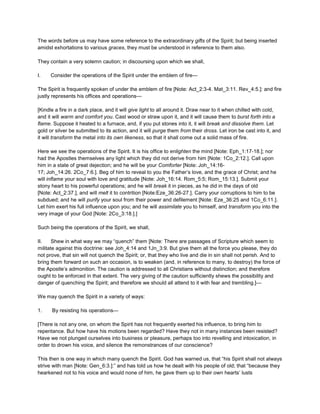 The words before us may have some reference to the extraordinary gifts of the Spirit; but being inserted
amidst exhortations to various graces, they must be understood in reference to them also.
They contain a very solemn caution; in discoursing upon which we shall,
I. Consider the operations of the Spirit under the emblem of fire—
The Spirit is frequently spoken of under the emblem of fire [Note: Act_2:3-4. Mat_3:11. Rev_4:5.]: and fire
justly represents his offices and operations—
[Kindle a fire in a dark place, and it will give light to all around it. Draw near to it when chilled with cold,
and it will warm and comfort you. Cast wood or straw upon it, and it will cause them to burst forth into a
flame. Suppose it heated to a furnace, and, if you put stones into it, it will break and dissolve them. Let
gold or silver be submitted to its action, and it will purge them from their dross. Let iron be cast into it, and
it will transform the metal into its own likeness, so that it shall come out a solid mass of fire.
Here we see the operations of the Spirit. It is his office to enlighten the mind [Note: Eph_1:17-18.]; nor
had the Apostles themselves any light which they did not derive from him [Note: 1Co_2:12.]. Call upon
him in a state of great dejection; and he will be your Comforter [Note: Joh_14:16-
17; Joh_14:26. 2Co_7:6.]. Beg of him to reveal to you the Father’s love, and the grace of Christ; and he
will inflame your soul with love and gratitude [Note: Joh_16:14. Rom_5:5; Rom_15:13.]. Submit your
stony heart to his powerful operations; and he will break it in pieces, as he did in the days of old
[Note: Act_2:37.], and will melt it to contrition [Note:Eze_36:26-27.]. Carry your corruptions to him to be
subdued; and he will purify your soul from their power and defilement [Note: Eze_36:25 and 1Co_6:11.].
Let him exert his full influence upon you; and he will assimilate you to himself, and transform you into the
very image of your God [Note: 2Co_3:18.].]
Such being the operations of the Spirit, we shall,
II. Shew in what way we may “quench” them [Note: There are passages of Scripture which seem to
militate against this doctrine: see Joh_4:14 and 1Jn_3:9. But give them all the force you please, they do
not prove, that sin will not quench the Spirit; or, that they who live and die in sin shall not perish. And to
bring them forward on such an occasion, is to weaken (and, in reference to many, to destroy) the force of
the Apostle’s admonition. The caution is addressed to all Christians without distinction; and therefore
ought to be enforced in that extent. The very giving of the caution sufficiently shews the possibility and
danger of quenching the Spirit; and therefore we should all attend to it with fear and trembling.]—
We may quench the Spirit in a variety of ways:
1. By resisting his operations—
[There is not any one, on whom the Spirit has not frequently exerted his influence, to bring him to
repentance. But how have his motions been regarded? Have they not in many instances been resisted?
Have we not plunged ourselves into business or pleasure, perhaps too into revelling and intoxication, in
order to drown his voice, and silence the remonstrances of our conscience?
This then is one way in which many quench the Spirit. God has warned us, that “his Spirit shall not always
strive with man [Note: Gen_6:3.]:” and has told us how he dealt with his people of old; that “because they
hearkened not to his voice and would none of him, he gave them up to their own hearts’ lusts
 