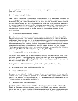 [Note:Psa_81:11-12.].” And a similar resistance on our part will bring the same judgment upon us
[Note: Pro_1:24-26.].]
2. By delaying to comply with them—
[Few, if any, are so impious as to determine that they will never turn to God. Men deceive themselves with
some faint purposes of turning to God at a future period. Thus, when the Spirit “knocks at the door of their
hearts [Note: Rev_3:20.],” they send him away, as Felix did St. Paul, with an intention to “send for him at
a more convenient season.” But, as in the instance alluded to, the more convenient season never came,
so it too often happens with respect to us. The Spirit is a sovereign agent, that is not at our command: he
is “a wind that bloweth where he listeth:” and, if we will not spread our sails to the wind, and avail
ourselves of the advantage afforded us, we may bemoan our lost opportunity when it is too late
[Note: Isa_55:6.].]
3. By entertaining sentiments inimical to them—
[It is not uncommon for those whose consciences are awakened to a sense of their condition, to take
refuge in infidel opinions. If they do not cull in question the divine authority of the Scriptures, they doubt
the veracity of God in them, and deny the certainty and duration of the punishment which he denounces
against impenitent sinners. Others adopt an antinomian creed; and from some experience which they
suppose themselves to have had of the divine life, conclude they shall never be suffered finally to perish,
notwithstanding their present experience attests their hypocrisy and self-deceit. But. all of these are
“speaking peace to themselves when there is no peace;” and, if they he not roused from their delusions,
will soon reap the bitter fruits of their folly [Note: Jer_8:11. Deu_29:19-20.].]
4. By indulging habits contrary to his mind and will—
[God abhors iniquity of every kind: nor will he dwell in any heart that is allowedly debased by sin. If then
we harbour pride, envy, malice, covetousness, uncleanness, or any other secret lust, we shall provoke
him to abandon us to ourselves [Note: Psa_66:18.]: for he has said, “If any man defile the temple of God.
him shall God destroy [Note: 1Co_3:17.].”]
Lest any of you should be inattentive to the operations of the Spirit on your hearts, we shall,
III. Enforce the caution, not to quench them—Consider then,
1. Whom it is that you resist—
[It may appear to us to be only a friend or minister, or, at most, our own conscience, that we resist: but,
whatever be the means whereby God speaks to us, the voice is his; and an opposition to the dictates of
the Spirit is an opposition to God himself [Note: Act_5:4.]. Have we sufficiently considered whom we thus
“provoke to become our enemy [Note: Isa_63:10.]?”]
2. What is his design, in striving with you—
[Has God any interest of his own to serve? Will he be less happy or glorious, whether we be saved or
perish? He is moved by nothing but love and pity to our souls. And all that he desires is, to enlighten,
sanctify, and save us. The first impressions that he makes upon us may be painful; but they are a needful
incision, in order to a perfect cure. And should we resist his love and mercy? In what light shall we view
 