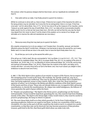 this conduct, when his gracious designs shall be fully known, and our ingratitude be contrasted with
them?]
3. How awful will be our state, if we finally prevail to quench his motions—
[While he continues to strive with us, there is hope. If there be but a spark of this heavenly fire within us,
the dying embers may be rekindled: but if once this fire be extinguished, there is no hope. If God has
once said, “Let him alone [Note: Hos_4:17.],” let him live only to fill up the measure of his iniquities, and to
“treasure up wrath against the day of wrath [Note: Rom_2:5.],” our state will be inconceivably dreadful:
better would it be for us that we had never been born. And who can tell but that this very day the Spirit
may depart from him never to return? Let the dread of this awaken us to a sense of our danger, and
stimulate us to improve the calls and assistances we now enjoy.]
Advice—
1. Renounce every thing that may lead you to quench the Spirit—
[Do ungodly companions try to lull you asleep in sin? forsake them. Do earthly, sensual, and devilish
affections grieve the Spirit? mortify them. Whatever it be that tends to damp this sacred fire, put it away.
Better were it to lose all that we have in the world, than to have the Spirit finally taken from us.]
2. Do all that you can to stir up the sacred fire within you—
[Fire will go out, if left to itself. We are commanded to “stir it up [Note: ἀ í á æ ð õ ñ å ῖ í , 2Ti_1:6.].” This
must be done by meditation [Note: Psa_39:3.], by prayer [Note: Psa_40:1-3.], by reading of the word of
God [Note: Jer_23:29. Heb_4:12.], by attending on divine ordinances [Note: Act_10:33-34], and by holy
and spiritual conversation [Note: Luk_24:32.]. Watch then the motions of the Spirit, and delay not to
comply with them. Let every thing serve as fuel to the flame: and, how much soever you delight in God,
endeavour to abound more and more.]
8. SBC, I. The Holy Spirit is here spoken of not strictly in respect of His Person, but in respect of
His energising power in and on the heart. His workings, the Apostle would say, may be so
counteracted as to become ineffectual. They may be quenched as the flame that is kindled for a
time, but being neglected, sooner or later expires. Rain, dew, wind, fire, those mysterious
agencies of nature, are in Scripture the fitting and effective emblems of the Holy Spirit’s power
in the hearts and lives of men. Those who are already believers are, in regard to their advancing
sanctification, to cherish His manifestations. By relapse into sinful indulgences, the follower of
Jesus quenches the spirit of grace within his heart.
II. "Despise not prophesyings." The Spirit is the Divine power, prophesyings are the human
instrumentality. If men would be kept from quenching the one, they must be kept from thinking
meanly of the other. The Spirit is the Divine light: if they would retain it, they must be careful to
preserve prophesyings, the lamp in which it is placed.
III. The next clause links itself on to that which precedes it. So far from Undervaluing or
spurning prophecies, believers are urged to test them. As there are counterfeits of the truth in
circulation, it is wise on the part of all who would buy the truth to test it, to submit it to careful
examination, so that they may not be deceived, but may become possessors of that priceless
treasure, gold tried in the fire, that finest gold which alone can make truly rich.
 