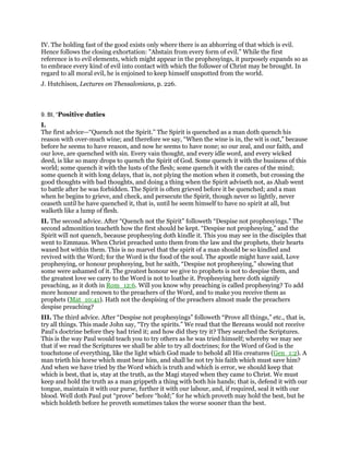 IV. The holding fast of the good exists only where there is an abhorring of that which is evil.
Hence follows the closing exhortation: "Abstain from every form of evil." While the first
reference is to evil elements, which might appear in the prophesyings, it purposely expands so as
to embrace every kind of evil into contact with which the follower of Christ may be brought. In
regard to all moral evil, he is enjoined to keep himself unspotted from the world.
J. Hutchison, Lectures on Thessalonians, p. 226.
9. BI, “Positive duties
I.
The first advice—“Quench not the Spirit.” The Spirit is quenched as a man doth quench his
reason with over-much wine; and therefore we say, “When the wine is in, the wit is out,” because
before he seems to have reason, and now he seems to have none; so our zeal, and our faith, and
our love, are quenched with sin. Every vain thought, and every idle word, and every wicked
deed, is like so many drops to quench the Spirit of God. Some quench it with the business of this
world; some quench it with the lusts of the flesh; some quench it with the cares of the mind;
some quench it with long delays, that is, not plying the motion when it cometh, but crossing the
good thoughts with bad thoughts, and doing a thing when the Spirit adviseth not, as Ahab went
to battle after he was forbidden. The Spirit is often grieved before it be quenched; and a man
when he begins to grieve, and check, and persecute the Spirit, though never so lightly, never
ceaseth until he have quenched it, that is, until he seem himself to have no spirit at all, but
walketh like a lump of flesh.
II. The second advice. After “Quench not the Spirit” followeth “Despise not prophesyings.” The
second admonition teacheth how the first should be kept. “Despise not prophesying,” and the
Spirit will not quench, because prophesying doth kindle it. This you may see in the disciples that
went to Emmaus. When Christ preached unto them from the law and the prophets, their hearts
waxed hot within them. This is no marvel that the spirit of a man should be so kindled and
revived with the Word; for the Word is the food of the soul. The apostle might have said, Love
prophesying, or honour prophesying, but he saith, “Despise not prophesying,” showing that
some were ashamed of it. The greatest honour we give to prophets is not to despise them, and
the greatest love we carry to the Word is not to loathe it. Prophesying here doth signify
preaching, as it doth in Rom_12:6. Will you know why preaching is called prophesying? To add
more honour and renown to the preachers of the Word, and to make you receive them as
prophets (Mat_10:41). Hath not the despising of the preachers almost made the preachers
despise preaching?
III. The third advice. After “Despise not prophesyings” followeth “Prove all things,” etc., that is,
try all things. This made John say, “Try the spirits.” We read that the Bereans would not receive
Paul’s doctrine before they had tried it; and how did they try it? They searched the Scriptures.
This is the way Paul would teach you to try others as he was tried himself; whereby we may see
that if we read the Scriptures we shall be able to try all doctrines; for the Word of God is the
touchstone of everything, like the light which God made to behold all His creatures (Gen_1:2). A
man trieth his horse which must bear him, and shall he not try his faith which must save him?
And when we have tried by the Word which is truth and which is error, we should keep that
which is best, that is, stay at the truth, as the Magi stayed when they came to Christ. We must
keep and hold the truth as a man grippeth a thing with both his hands; that is, defend it with our
tongue, maintain it with our purse, further it with our labour, and, if required, seal it with our
blood. Well doth Paul put “prove” before “hold;” for he which proveth may hold the best, but he
which holdeth before he proveth sometimes takes the worse sooner than the best.
 