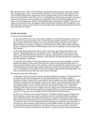 IV. The forth advice. After “Prove all things, and hold that which is good,” followeth “Abstain
from all appearance of evil.” As if the adviser should say, That is like to be best which is so far
from evil that it hath not the appearance of evil; and that is like to be the truth which is so far
from error that it hath not the show of error. Paul biddeth us abstain from all appearance of evil,
because sin, and heresy, and superstition are hypocrites; that is, sin hath the appearance of
virtue, error the appearance of truth, and superstition the appearance of religion. If the visor be
taken away from them, they will appear exactly what they are, though at the first sight the visor
doth make them seem no evil, because it covereth them, like a painted sepulchre the dead men’s
bones beneath. (H. Smith.)
Words of warning
I. The work of the Holy Spirit.
1. The Holy Spirit is God, and so has all the strength of God. What He pleases to do He can
do. None can stand against Him. This is of the greatest possible comfort to us, because we
have enemies that are too strong for us; but no enemy is strong enough to hurt us if the
Spirit of God is on our side. And again, as the Holy Spirit is God, so He has that wonderful
power of working on the heart which belongs to God, and in purifying it, and making it holy
like Himself.
2. The Holy Spirit dwells in the Church. His work is done upon those who belong to the
Church. “He dwelleth with you, and shall be in you.” What the soul of each one is to our
body, so the Holy Spirit lives in the Church, and gives spiritual life to each member of the
Church. He works through the ordinances of the Church, and what He gives, He is pleased to
give through those ordinances.
3. The Holy Spirit is like a fire in the heart of man. Fire gives warmth and light. Is not this
exactly the character of the work of the Holy One. What is colder than the fallen heart of
man toward God? Who warms it into real love to God but the Spirit by whom the love of God
is shed abroad in the heart? Again, what is darker than the heart of man? Who pours light
into it, and makes us to see that God is the true portion of the soul? It is the Holy Ghost. “We
have an unction from the Holy One, and we know all things.”
II. The quenching of the Holy Spirit.
1. The power we have to do this. We have already said that the presence of the Holy Spirit in
the Church is like a fair shining light. Its rays fall on all hearts. It touches, it gilds, it
beautifies all souls. It gives them a new fairness, like the golden rays which bathe the whole
landscape, making each separate leaf to glisten as it dances on its branch, and hill and valley,
wood and meadow, to wear a holiday aspect. Do not choose darkness rather than light by
quenching the Spirit. We have power to do this. If we choose, we may say—I will not be
changed, I will not give up my icy coldness of soul, I will go on in the hard-bound frost of my
own selfishness, I will care for myself, live for myself; the fire may burn around me, but I will
quench it. So we may put out the light which would lead us to God and heaven.
2. The way in which we may exercise this power. The Spirit of God may give us light in the
Holy Scriptures, and we may refuse to read them at all, or read them without learning to
know God and ourselves. The Spirit of God may give us light in the Church, which is the
pillar and ground of the truth, and we may determine not to see what the Church would have
us to believe and to do. The loving Spirit of God is longing to work among you, His heart is
set upon you, He is opening out the treasures of His goodness before you. Oh! take care you
do not check Him by your indifference. He will act to you as you act to Him. Just as fire
cannot burn in a damp, unwholesome atmosphere—as there are places underground where
 