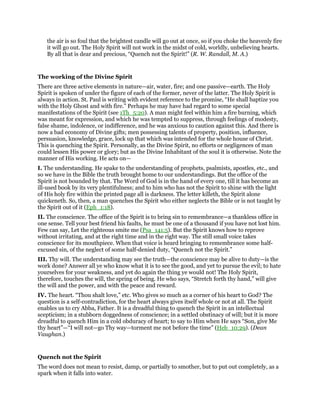 the air is so foul that the brightest candle will go out at once, so if you choke the heavenly fire
it will go out. The Holy Spirit will not work in the midst of cold, worldly, unbelieving hearts.
By all that is dear and precious, “Quench not the Spirit!” (R. W. Randall, M. A.)
The working of the Divine Spirit
There are three active elements in nature—air, water, fire; and one passive—earth. The Holy
Spirit is spoken of under the figure of each of the former, never of the latter. The Holy Spirit is
always in action. St. Paul is writing with evident reference to the promise, “He shall baptize you
with the Holy Ghost and with fire.” Perhaps he may have had regard to some special
manifestations of the Spirit (see 1Th_5:20). A man might feel within him a fire burning, which
was meant for expression, and which he was tempted to suppress, through feelings of modesty,
false shame, indolence, or indifference, and he was anxious to caution against this. And there is
now a bad economy of Divine gifts; men possessing talents of property, position, influence,
persuasion, knowledge, grace, lock up that which was intended for the whole house of Christ.
This is quenching the Spirit. Personally, as the Divine Spirit, no efforts or negligences of man
could lessen His power or glory; but as the Divine Inhabitant of the soul it is otherwise. Note the
manner of His working. He acts on—
I. The understanding. He spake to the understanding of prophets, psalmists, apostles, etc., and
so we have in the Bible the truth brought home to our understandings. But the office of the
Spirit is not bounded by that. The Word of God is in the hand of every one, till it has become an
ill-used book by its very plentifulness; and to him who has not the Spirit to shine with the light
of His holy fire within the printed page all is darkness. The letter killeth, the Spirit alone
quickeneth. So, then, a man quenches the Spirit who either neglects the Bible or is not taught by
the Spirit out of it (Eph_1:18).
II. The conscience. The office of the Spirit is to bring sin to remembrance—a thankless office in
one sense. Tell your best friend his faults, he must be one of a thousand if you have not lost him.
Few can say, Let the righteous smite me (Psa_141:5). But the Spirit knows how to reprove
without irritating, and at the right time and in the right way. The still small voice takes
conscience for its mouthpiece. When that voice is heard bringing to remembrance some half-
excused sin, of the neglect of some half-denied duty, “Quench not the Spirit.”
III. Thy will. The understanding may see the truth—the conscience may be alive to duty—is the
work done? Answer all ye who know what it is to see the good, and yet to pursue the evil; to hate
yourselves for your weakness, and yet do again the thing ye would not! The Holy Spirit,
therefore, touches the will, the spring of being. He who says, “Stretch forth thy hand,” will give
the will and the power, and with the peace and reward.
IV. The heart. “Thou shalt love,” etc. Who gives so much as a corner of his heart to God? The
question is a self-contradiction, for the heart always gives itself whole or not at all. The Spirit
enables us to cry Abba, Father. It is a dreadful thing to quench the Spirit in an intellectual
scepticism; in a stubborn doggedness of conscience; in a settled obstinacy of will; but it is more
dreadful to quench Him in a cold obduracy of heart; to say to Him when He says “Son, give Me
thy heart”—“I will not—go Thy way—torment me not before the time” (Heb_10:29). (Dean
Vaughan.)
Quench not the Spirit
The word does not mean to resist, damp, or partially to smother, but to put out completely, as a
spark when it falls into water.
 