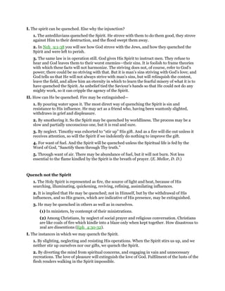 I. The spirit can be quenched. Else why the injunction?
1. The antediluvians quenched the Spirit. He strove with them to do them good, they strove
against Him to their destruction, and the flood swept them away.
2. In Neh_9:1-38 you will see how God strove with the Jews, and how they quenched the
Spirit and were left to perish.
3. The same law is in operation still. God gives His Spirit to instruct men. They refuse to
hear and God leaves them to their worst enemies—their sins. It is foolish to frame theories
with which these facts will not harmonize. The striving does not, of course, refer to God’s
power; there could be no striving with that. But it is man’s sins striving with God’s love; and
God tells us that He will not always strive with man’s sins, but will relinquish the contest,
leave the field, and allow him an eternity in which to learn the fearful misery of what it is to
have quenched the Spirit. As unbelief tied the Saviour’s hands so that He could not do any
mighty work, so it can cripple the agency of the Spirit.
II. How can He be quenched. Fire may be extinguished—
1. By pouring water upon it. The most direct way of quenching the Spirit is sin and
resistance to His influence. He may act as a friend who, having been wantonly slighted,
withdraws in grief and displeasure.
2. By smothering it. So the Spirit may be quenched by worldliness. The process may be a
slow and partially unconscious one, but it is real and sure.
3. By neglect. Timothy was exhorted to “stir up” His gift. And as a fire will die out unless it
receives attention, so will the Spirit if we indolently do nothing to improve the gift.
4. For want of fuel. And the Spirit will be quenched unless the Spiritual life is fed by the
Word of God, “Sanctify them through Thy truth.”
5. Through want of air. There may be abundance of fuel, but it will not burn. Not less
essential to the flame kindled by the Spirit is the breath of prayer. (E. Mellor, D. D.)
Quench not the Spirit
1. The Holy Spirit is represented as fire, the source of light and heat, because of His
searching, illuminating, quickening, reviving, refining, assimilating influences.
2. It is implied that He may be quenched; not in Himself, but by the withdrawal of His
influences, and so His graces, which are indicative of His presence, may be extinguished.
3. He may be quenched in others as well as in ourselves.
(1) In ministers, by contempt of their ministrations.
(2) Among Christians, by neglect of social prayer and religious conversation. Christians
are like coals of fire which kindle into a blaze only when kept together. How disastrous to
zeal are dissentions (Eph_4:30-32).
I. The instances in which we may quench the Spirit.
1. By slighting, neglecting and resisting His operations. When the Spirit stirs us up, and we
neither stir up ourselves nor our gifts, we quench the Spirit.
2. By diverting the mind from spiritual concerns, and engaging in vain and unnecessary
recreations. The love of pleasure will extinguish the love of God. Fulfilment of the lusts of the
flesh renders walking in the Spirit impossible.
 