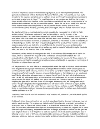 fountain of his precious blood we must wash our guilty souls, or, as the Scripture expresses it, “Our
garments must be made white in the blood of the Lamb.” To him, under every conflict, we must cry for
strength; for it is his grace alone that can be sufficient for us; and “through his strength communicated to
us, we shall be able to do all things.” Yet, notwithstanding all our exertions, we shall find that in many
things we daily offend; and therefore, under every fresh contracted guilt, we must look to Him who is “our
Advocate with the Father, and the propitiation for our sins.” Hence it is that all our peace must flow; and
hence we shall find a satisfactory answer to the accusations of every enemy: “Who is he that
condemneth? It is Christ that died; yea rather, that is risen again, who also maketh intercession for us.”
But together with this we must cultivate love; which indeed is the inseparable fruit of faith; for “faith
worketh by love.” Whether we understand “love” as having God or man for its object, or as
comprehending both, it is a good defence against our spiritual enemies. For, if we truly love our God, who
shall prevail upon us to offend him? If we “love the Lord Jesus Christ in sincerity,” “who shall separate us
from him? Shall tribulation, or distress, or persecution, or famine, or nakedness, or peril, or sword? No; in
all these things we shall be more than conquerors through Him that loved us.” And if we love our fellow-
creatures as ourselves, we shall strive to benefit them to the utmost of our power; and account no
sacrifice great, which may contribute to their welfare: we shall be ready to “suffer all things for the elect’s
sake,” and even to “lay down our lives for the brethren.”
Behold then, what a defence is here against the darts of our enemies! Who shall be able to pierce our
breast, when so protected? We may defy all the confederate armies of earth and hell: “for I am
persuaded, that neither death, nor life, nor angels, nor principalities, nor powers, nor things present, nor
things to come, nor height, nor depth, nor any other creature, shall be able to separate us from the love of
God which is in Christ Jesus our Lord.”
For the protection of our head there is an helmet provided, even “the hope of salvation.” Let a man have
been “begotten to a lively hope in Christ Jesus, to a hope of that inheritance which is incorruptible and
undefiled, and that fadeth not away, reserved in heaven for us,” and will he barter it away for the things of
time and sense? or will he suffer his views of heaven to be clouded by the indulgence of any unhallowed
lusts? No; he will contend with every enemy of his soul: he will “crucify the flesh with its affections and
lusts:” he will “lay aside every weight, and the sins that most easily beset him, and will run with patience
the race that is set before him, looking unto Jesus, the Author and Finisher of his faith.” Instead of
forgetting the great day of the Lord, he will be “looking for, and hasting unto, the coming of the day of
Christ.” Though willing to live for the good of others, he will “desire rather for himself to depart, that he
may be with Christ, which is far better” than any enjoyment that can be found on earth. “Not that he will
desire so much to be unclothed,” because of any present troubles, as to “be clothed upon, that mortality
may be swallowed up of life.”
This armour then must be procured; this armour must be worn; and, clothed in it, we must watch against
all our enemies.
And though others sleep, yet must not we: yea, if all around us should be drowned in sleep, yet must not
we give way to slumber: if to be sober and vigilant must of necessity make us singular, we must dare to
be singular, even as Elijah in the midst of Israel, or as Noah in the antediluvian world. If it be true that
none but those who are children of the light and of the day are ready for death and judgment, let us come
forth to the light without delay, and endeavour to walk in the light, even as God himself is in the light. His
word is light: it shews us in all things how to walk and to please him: it sets before us examples also, in
following whom we shall by faith and patience inherit the promises, as they now do. Let this word then be
taken as a light to our feet, and a lantern to our paths: and let us follow it in all things, as those that would
 