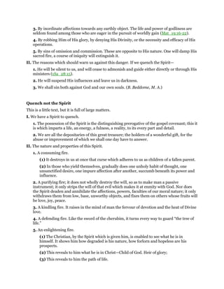 3. By inordinate affections towards any earthly object. The life and power of godliness are
seldom found among those who are eager in the pursuit of worldly gain (Mat_19:16-22).
4. By robbing Him of His glory, by denying His Divinity, or the necessity and efficacy of His
operations.
5. By sins of omission and commission. These are opposite to His nature. One will damp His
sacred fire, a course of iniquity will extinguish it.
II. The reasons which should warn us against this danger. If we quench the Spirit—
1. He will be silent to us, and will cease to admonish and guide either directly or through His
ministers (1Sa_28:15).
2. He will suspend His influences and leave us in darkness.
3. We shall sin both against God and our own souls. (B. Beddome, M. A.)
Quench not the Spirit
This is a little text, but it is full of large matters.
I. We have a Spirit to quench.
1. The possession of the Spirit is the distinguishing prerogative of the gospel covenant; this it
is which imparts a life, an energy, a fulness, a reality, to its every part and detail.
2. We are all the depositaries of this great treasure; the holders of a wonderful gift, for the
abuse or improvement of which we shall one day have to answer.
II. The nature and properties of this Spirit.
1. A consuming fire.
(1) It destroys in us at once that curse which adheres to us as children of a fallen parent.
(2) In those who yield themselves, gradually does one unholy habit of thought, one
unsanctified desire, one impure affection after another, succumb beneath its power and
influence.
2. A purifying fire; it does not wholly destroy the will, so as to make man a passive
instrument; it only strips the will of that evil which makes it at enmity with God. Nor does
the Spirit deaden and annihilate the affections, powers, faculties of our moral nature; it only
withdraws them from low, base, unworthy objects, and fixes them on others whose fruits will
be love, joy, peace.
3. A kindling fire. It raises in the mind of man the fervour of devotion and the heat of Divine
love.
4. A defending fire. Like the sword of the cherubim, it turns every way to guard “the tree of
life.”
5. An enlightening fire.
(1) The Christian, by the Spirit which is given him, is enabled to see what he is in
himself. It shows him how degraded is his nature, how forlorn and hopeless are his
prospects.
(2) This reveals to him what he is in Christ—Child of God. Heir of glory;
(3) This reveals to him the path of life.
 