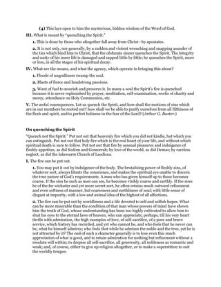 (4) This lays open to him the mysterious, hidden wisdom of the Word of God.
III. What is meant by “quenching the Spirit.”
1. This is done by those who altogether fall away from Christ—by apostates.
2. It is not only, nor generally, by a sudden and violent wrenching and snapping asunder of
the ties which bind him to Christ, that the obdurate sinner quenches the Spirit. The integrity
and unity of his inner life is damaged and sapped little by little; he quenches the Spirit, more
or less, in all the stages of his spiritual decay.
IV. What are the means, and what the agency, which operate in bringing this about?
1. Floods of ungodliness swamp the soul.
2. Blasts of fierce and headstrong passions.
3. Want of fuel to nourish and preserve it. In many a soul the Spirit’s fire is quenched
because it is never replenished by prayer, meditation, self-examination, works of charity and
mercy, attendance on Holy Communion, etc.
V. The awful consequences. Let us quench the Spirit, and how shall the motions of sins which
are in our members be rooted out? how shall we be able to purify ourselves from all filthiness of
the flesh and spirit, and to perfect holiness in the fear of the Lord? (Arthur G. Baxter.)
On quenching the Spirit
“Quench not the Spirit.” Put not out that heavenly fire which you did not kindle, but which you
can extinguish. Put not out that holy fire which is the real heart of your life, and without which
spiritual death is sure to follow. Put not out that fire by sensual pleasures and indulgence of
fleshly appetites, as did Sodom and Gomorrah; by love of the world, as did Demas; by careless
neglect, as did the lukewarm Church of Laodicea.
I. The fire can be put out.
1. You may put it out by indulgence of the body. The brutalizing power of fleshly sins, of
whatever sort, always blunts the conscience, and makes the spiritual eye unable to discern
the true nature of God’s requirements. A man who has given himself up to these becomes
coarse. If the sins be such as men can see, he becomes visibly coarse and earthly. If the sires
be of the far wickeder and yet more secret sort, he often retains much outward refinement
and even softness of manner, but coarseness and earthliness of soul; with little sense of
disgust at impurity, with a low and animal idea of the highest of all affections.
2. The fire can be put out by worldliness and a life devoted to self and selfish hopes. What
can be more miserable than the condition of that man whose powers of mind have shown
him the truth of God, whose understanding has been too highly cultivated to allow him to
shut his eyes to the eternal laws of heaven, who can appreciate, perhaps, till his very heart
thrills with admiration, the high examples of love, of self-sacrifice, of a pure and brave
service, which history has recorded, and yet who cannot be, and who feels that he never can
be, what he himself admires; who feels that while he admires the noble and the true, yet he is
not attracted by it? The end of such a character generally is to lose even this much
appreciation of what is good, and to retain admiration for nothing but refinement without a
resolute will within; to despise all self-sacrifice, all generosity, all nobleness as romantic and
weak; and, of course, either to give up religion altogether, or to make a superstition to suit
the worldly temper.
 