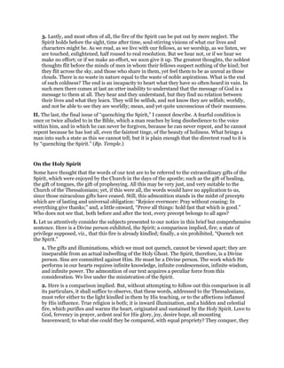 3. Lastly, and most often of all, the fire of the Spirit can be put out by mere neglect. The
Spirit holds before the sight, time after time, soul-stirring visions of what our lives and
characters might be. As we read, as we live with our fellows, as we worship, as we listen, we
are touched, enlightened, half roused to real resolution. But we hear not, or if we hear we
make no effort; or if we make an effort, we soon give it up. The greatest thoughts, the noblest
thoughts flit before the minds of men in whom their fellows suspect nothing of the kind; but
they flit across the sky, and those who share in them, yet feel them to be as unreal as those
clouds. There is no waste in nature equal to the waste of noble aspirations. What is the end
of such coldness? The end is an incapacity to heart what they have so often heard in vain. In
such men there comes at last an utter inability to understand that the message of God is a
message to them at all. They hear and they understand, but they find no relation between
their lives and what they learn. They will be selfish, and not know they are selfish; worldly,
and not be able to see they are worldly; mean, and yet quite unconscious of their meanness.
II. The last, the final issue of “quenching the Spirit,” I cannot describe. A fearful condition is
once or twice alluded to in the Bible, which a man reaches by long disobedience to the voice
within him, and in which he can never be forgiven, because he can never repent, and he cannot
repent because he has lost all, even the faintest tinge, of the beauty of holiness. What brings a
man into such a state as this we cannot tell; but it is plain enough that the directest road to it is
by “quenching the Spirit.” (Bp. Temple.)
On the Holy Spirit
Some have thought that the words of our text are to be referred to the extraordinary gifts of the
Spirit, which were enjoyed by the Church in the days of the apostle; such as the gift of healing,
the gift of tongues, the gift of prophesying. All this may be very just, and very suitable to the
Church of the Thessalonians; yet, if this were all, the words would have no application to us,
since those miraculous gifts have ceased. Still, this admonition stands in the midst of precepts
which are of lasting and universal obligation: “Rejoice evermore: Pray without ceasing: In
everything give thanks;” and, a little onward, “Prove all things: hold fast that which is good.”
Who does not see that, both before and after the text, every precept belongs to all ages?
I. Let us attentively consider the subjects presented to our notice in this brief but comprehensive
sentence. Here is a Divine person exhibited, the Spirit; a comparison implied, fire; a state of
privilege supposed, viz., that this fire is already kindled; finally, a sin prohibited, “Quench not
the Spirit.”
1. The gifts and illuminations, which we must not quench, cannot be viewed apart; they are
inseparable from an actual indwelling of the Holy Ghost. The Spirit, therefore, is a Divine
person. Sins are committed against Him. He must be a Divine person. The work which He
performs in our hearts requires infinite knowledge, infinite condescension, infinite wisdom,
and infinite power. The admonition of our text acquires a peculiar force from this
consideration. We live under the ministration of the Spirit.
2. Here is a comparison implied. But, without attempting to follow out this comparison in all
its particulars, it shall suffice to observe, that these words, addressed to the Thessalonians,
must refer either to the light kindled in them by His teaching, or to the affections inflamed
by His influence. True religion is both; it is inward illumination, and a hidden and celestial
fire, which purifies and warms the heart, originated and sustained by the Holy Spirit. Love to
God, fervency in prayer, ardent zeal for His glory, joy, desire hope, all mounting
heavenward; to what else could they be compared, with equal propriety? They conquer, they
 