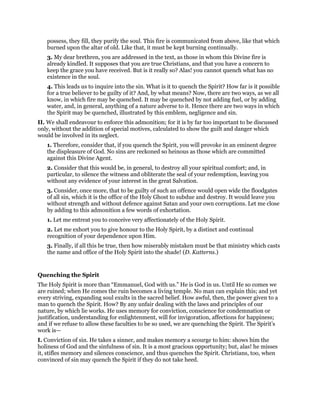 possess, they fill, they purify the soul. This fire is communicated from above, like that which
burned upon the altar of old. Like that, it must be kept burning continually.
3. My dear brethren, you are addressed in the text, as those in whom this Divine fire is
already kindled. It supposes that you are true Christians, and that you have a concern to
keep the grace you have received. But is it really so? Alas! you cannot quench what has no
existence in the soul.
4. This leads us to inquire into the sin. What is it to quench the Spirit? How far is it possible
for a true believer to be guilty of it? And, by what means? Now, there are two ways, as we all
know, in which fire may be quenched. It may be quenched by not adding fuel, or by adding
water, and, in general, anything of a nature adverse to it. Hence there are two ways in which
the Spirit may be quenched, illustrated by this emblem, negligence and sin.
II. We shall endeavour to enforce this admonition; for it is by far too important to be discussed
only, without the addition of special motives, calculated to show the guilt and danger which
would be involved in its neglect.
1. Therefore, consider that, if you quench the Spirit, you will provoke in an eminent degree
the displeasure of God. No sins are reckoned so heinous as those which are committed
against this Divine Agent.
2. Consider that this would be, in general, to destroy all your spiritual comfort; and, in
particular, to silence the witness and obliterate the seal of your redemption, leaving you
without any evidence of your interest in the great Salvation.
3. Consider, once more, that to be guilty of such an offence would open wide the floodgates
of all sin, which it is the office of the Holy Ghost to subdue and destroy. It would leave you
without strength and without defence against Satan and your own corruptions. Let me close
by adding to this admonition a few words of exhortation.
1. Let me entreat you to conceive very affectionately of the Holy Spirit.
2. Let me exhort you to give honour to the Holy Spirit, by a distinct and continual
recognition of your dependence upon Him.
3. Finally, if all this be true, then how miserably mistaken must be that ministry which casts
the name and office of the Holy Spirit into the shade! (D. Katterns.)
Quenching the Spirit
The Holy Spirit is more than “Emmanuel, God with us.” He is God in us. Until He so comes we
are ruined; when He comes the ruin becomes a living temple. No man can explain this; and yet
every striving, expanding soul exults in the sacred belief. How awful, then, the power given to a
man to quench the Spirit. How? By any unfair dealing with the laws and principles of our
nature, by which lie works. He uses memory for conviction, conscience for condemnation or
justification, understanding for enlightenment, will for invigoration, affections for happiness;
and if we refuse to allow these faculties to be so used, we are quenching the Spirit. The Spirit’s
work is—
I. Conviction of sin. He takes a sinner, and makes memory a scourge to him: shows him the
holiness of God and the sinfulness of sin. It is a most gracious opportunity; but, alas! he misses
it, stifles memory and silences conscience, and thus quenches the Spirit. Christians, too, when
convinced of sin may quench the Spirit if they do not take heed.
 