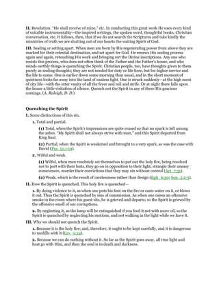 II. Revelation. “He shall receive of mine,” etc. In conducting this great work He uses every kind
of suitable instrumentality—the inspired writings, the spoken word, thoughtful books, Christian
conversation, etc. It follows, then, that if we do not search the Scriptures and take kindly the
ministries of truth we are shutting out of our hearts the waiting Spirit of God.
III. Sealing or setting apart. When men are born by His regenerating power from above they are
marked for their celestial destination, and set apart for God. He renews His sealing process
again and again, retouching His work and bringing out the Divine inscriptions. Any one who
resists this process, who does not often think of the Father and the Father’s house, and who
minds earthly things is quenching the Spirit. Christian people, too, have thoughts given to them
purely as sealing thoughts; they are not needed for duty or life here, but for higher service and
the life to come. One is earlier down some morning than usual, and in the short moment of
quietness looks far away into the land of sunless light. One is struck suddenly—at the high noon
of city life—with the utter vanity of all the fever and toil and strife. Or at night there falls upon
the house a little visitation of silence. Quench not the Spirit in any of these His gracious
comings. (A. Raleigh, D. D.)
Quenching the Spirit
I. Some distinctions of this sin.
1. Total and partial.
(1) Total, when the Spirit’s impressions are quite erased so that no spark is left among
the ashes. “My Spirit shall not always strive with man,” and this Spirit departed from
King Saul.
(2) Partial, when the Spirit is weakened and brought to a very spark, as was the case with
David (Psa_51:1-19).
2. Wilful and weak.
(1) Wilful, when men resolutely set themselves to put out the holy fire, being resolved
not to part with their lusts, they go on in opposition to their light, strangle their uneasy
consciences, murder their convictions that they may sin without control (Act_7:51).
(2) Weak, which is the result of carelessness rather than design (Eph_6:30; Son_5:2-5).
II. How the Spirit is quenched. This holy fire is quenched—
1. By doing violence to it, as when one puts his foot on the fire or casts water on it, or blows
it out. Thus the Spirit is quenched by sins of commission. As when one raises an oftensive
smoke in the room where his guest sits, he is grieved and departs; so the Spirit is grieved by
the offensive smell of our corruptions.
2. By neglecting it, as the lamp will be extinguished if you feed it not with more oil, so the
Spirit is quenched by neglecting his motions, and not walking in the light while we have it.
III. Why we should not quench the Spirit.
1. Because it is the holy fire; and, therefore, it ought to be kept carefully, and it is dangerous
to meddle with it (Lev_9:24).
2. Because we can do nothing without it. So far as the Spirit goes away, all true light and
heat go with Him, and then the soul is in death and darkness.
 