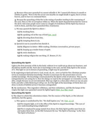 3. Because when once quenched we cannot rekindle it, We “cannot tell whence it cometh or
whither it goeth.” Were it the fire of our own hearths we might kindle it again; but it is from
heaven, and we have no command there.
4. Because the quenching of this fire is the raising of another tending to the consuming of
the soul. This is a fire of corruption within us. When the Spirit departed from Saul he went to
the devil. And some people never come to a height of wickedness till the Spirit has been at
work in them, and they have quenched Him. Conclusion:
1. We may quench the Spirit in others—
(1) By mocking them.
(2) By speaking evil of the way of God (Act_19:9).
(3) By diverting them from duty.
(4) By tempting them to sin.
2. Quench it not in yourselves but cherish it.
(1) By diligence in duties—Bible reading, Christian conversation, private prayer.
(2) By keeping up a tender frame of spirit.
(3) By strict obedience.
(4) By making religion the one thing. (T. Boston, D. D.)
Quenching the Spirit
Light is the first necessity of life in this body; without it we could not go about our business, and
should lose health and die. Such also is knowledge to the soul, and the Holy Spirit is the means
of it. This light we are to beware of quenching. A light may be quenched—
I. By neglecting to feed and trim it. Coal, wood, oil, etc., serve as fuel for fire; Christian practice
serves to maintain Christian knowledge. Practice is necessary for the preservation of even
earthly knowledge. The knowledge communicated by the Spirit is that of salvation. This may be
extinguished by not caring for it. How few things we read in the newspaper we remember a week
after, simply because we are not interested. Shut up a light in a close place where no ray can pass
forth, and after a little flickering it will go out. So if the light of the knowledge of Christ does not
shine in deeds of faithful service it becomes extinguished.
II. By carelessness. This engenders wilfulness, and then wickedness, and like the lamps of the
virgins this light once quenched cannot be lighted again (Heb_6:4; Mat_6:23).
Quenching the Spirit
I. The object to which this exhortation relates. Not the essence of the Spirit, or His inherent
attributes, but His agency.
1. This agency is symbolized by fire. “He shall baptize you,” etc. (Act_2:1-3).
(1) Fire imparts light, so it is the office of the Spirit to impart knowledge. “The eyes of
your understanding being enlightened.”
(2) Fire is employed to purge metals from dross; the Holy Spirit purifies men from sin
and makes them holy. In the Old Testament He was “the Spirit of burning;” in the New
“the Spirit of holiness.”
 